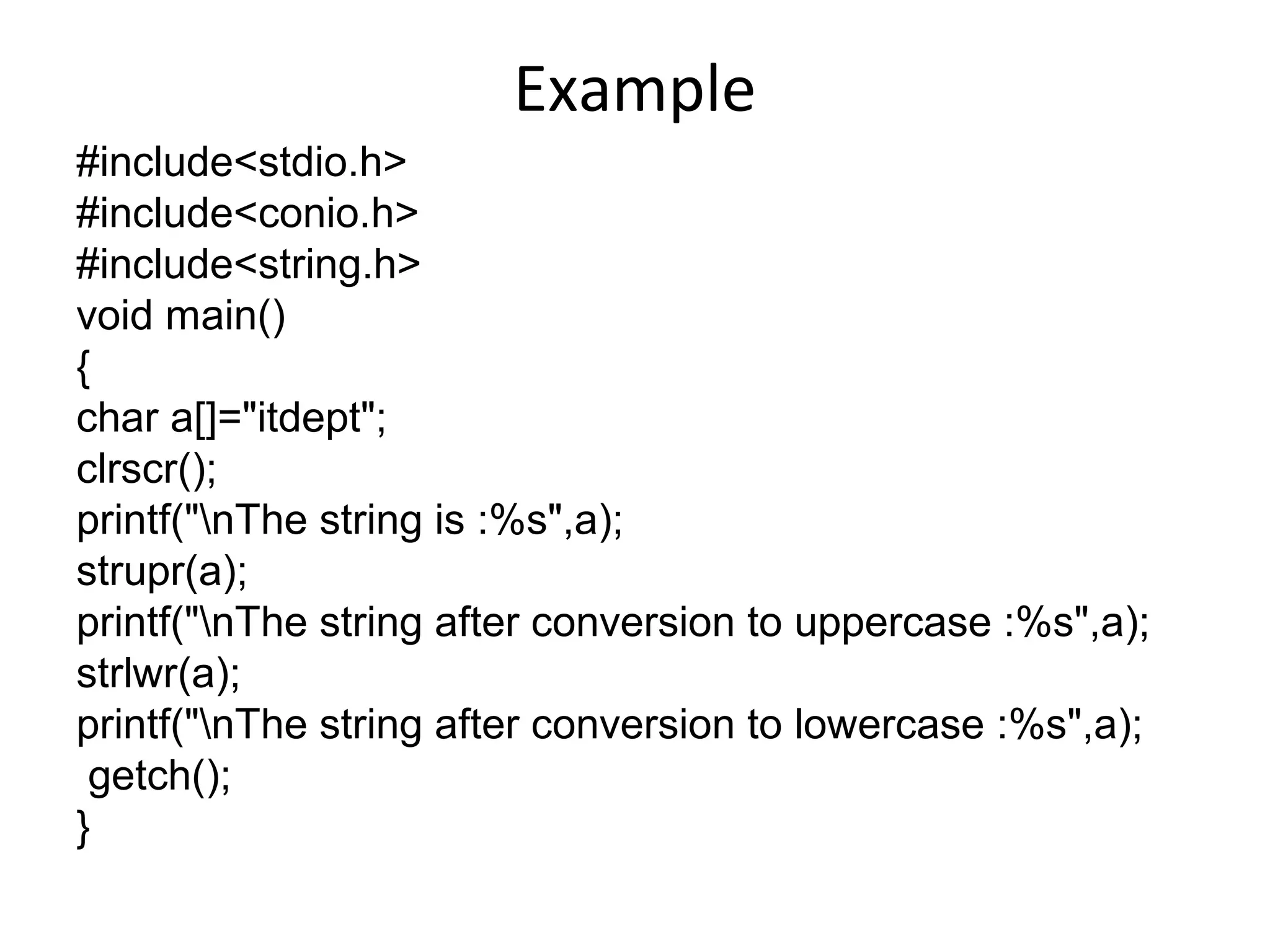 Example
#include<stdio.h>
#include<conio.h>
#include<string.h>
void main()
{
char a[]="itdept";
clrscr();
printf("nThe string is :%s",a);
strupr(a);
printf("nThe string after conversion to uppercase :%s",a);
strlwr(a);
printf("nThe string after conversion to lowercase :%s",a);
getch();
}
 