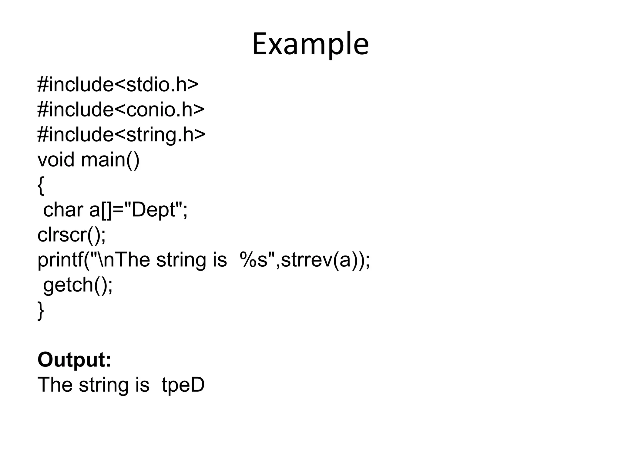 Example
#include<stdio.h>
#include<conio.h>
#include<string.h>
void main()
{
char a[]="Dept";
clrscr();
printf("nThe string is %s",strrev(a));
getch();
}
Output:
The string is tpeD
 
