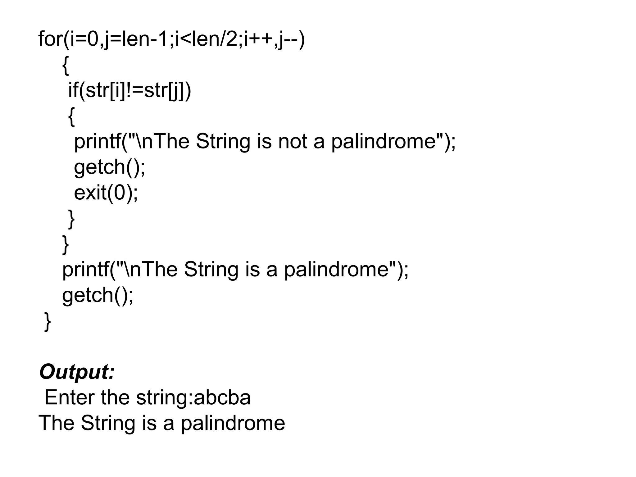 for(i=0,j=len-1;i<len/2;i++,j--)
{
if(str[i]!=str[j])
{
printf("nThe String is not a palindrome");
getch();
exit(0);
}
}
printf("nThe String is a palindrome");
getch();
}
Output:
Enter the string:abcba
The String is a palindrome
 
