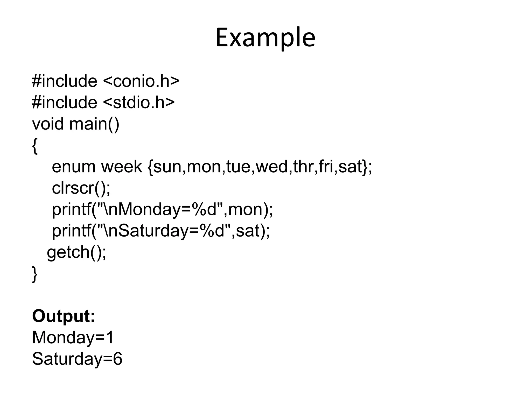 Example
#include <conio.h>
#include <stdio.h>
void main()
{
enum week {sun,mon,tue,wed,thr,fri,sat};
clrscr();
printf("nMonday=%d",mon);
printf("nSaturday=%d",sat);
getch();
}
Output:
Monday=1
Saturday=6
 