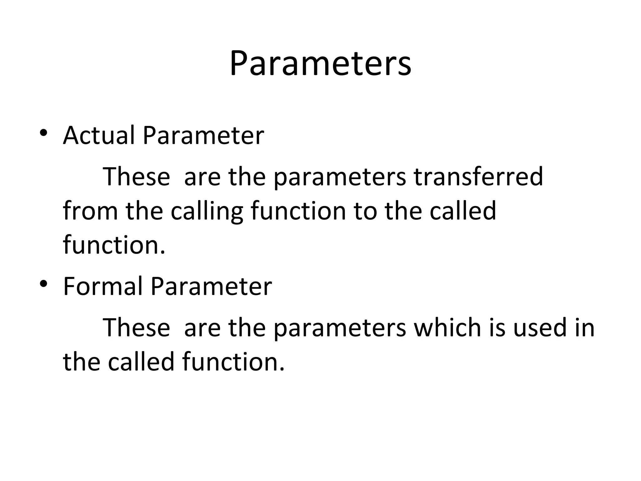 Parameters
• Actual Parameter
These are the parameters transferred
from the calling function to the called
function.
• Formal Parameter
These are the parameters which is used in
the called function.
 