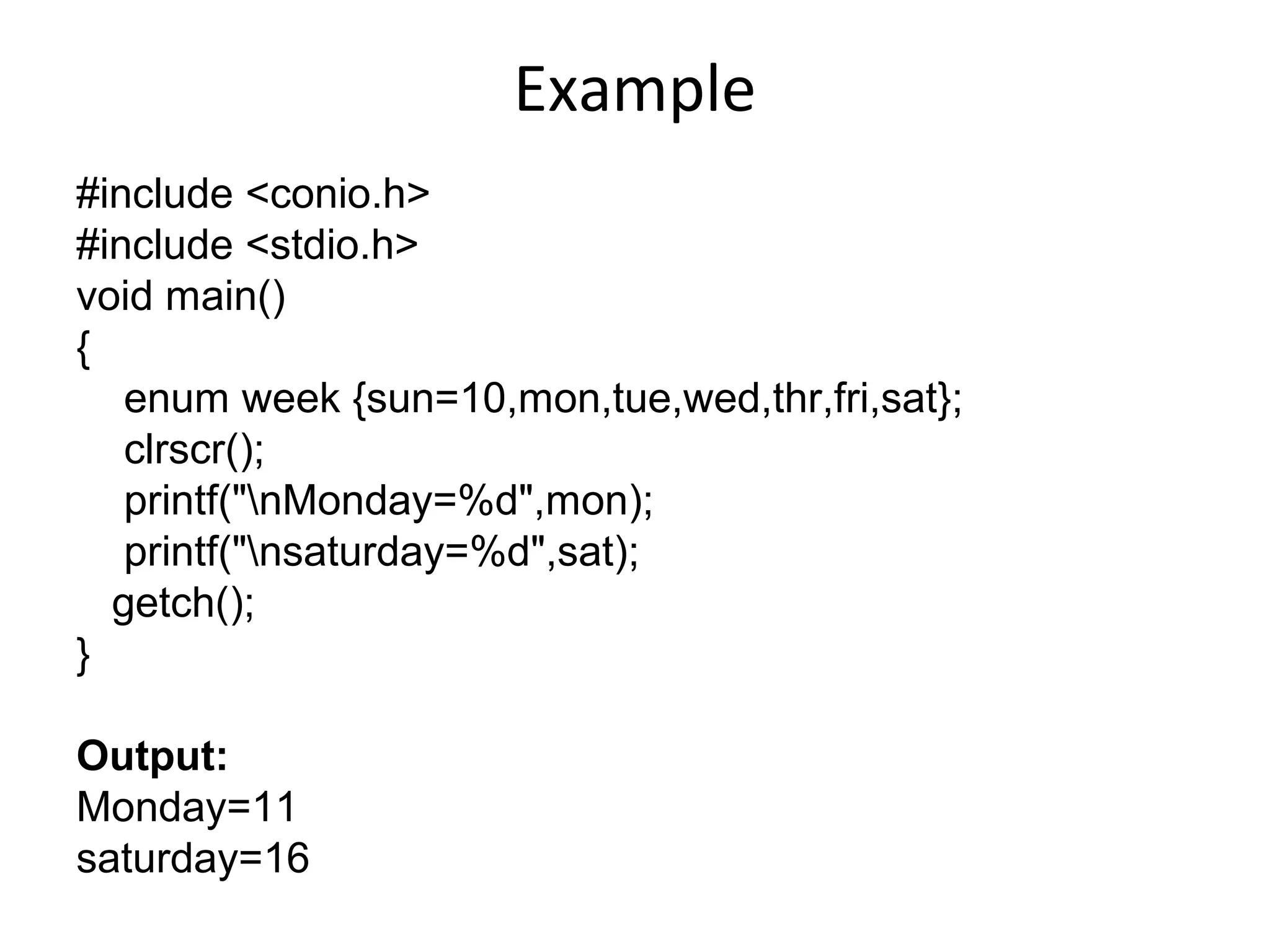 Example
#include <conio.h>
#include <stdio.h>
void main()
{
enum week {sun=10,mon,tue,wed,thr,fri,sat};
clrscr();
printf("nMonday=%d",mon);
printf("nsaturday=%d",sat);
getch();
}
Output:
Monday=11
saturday=16
 