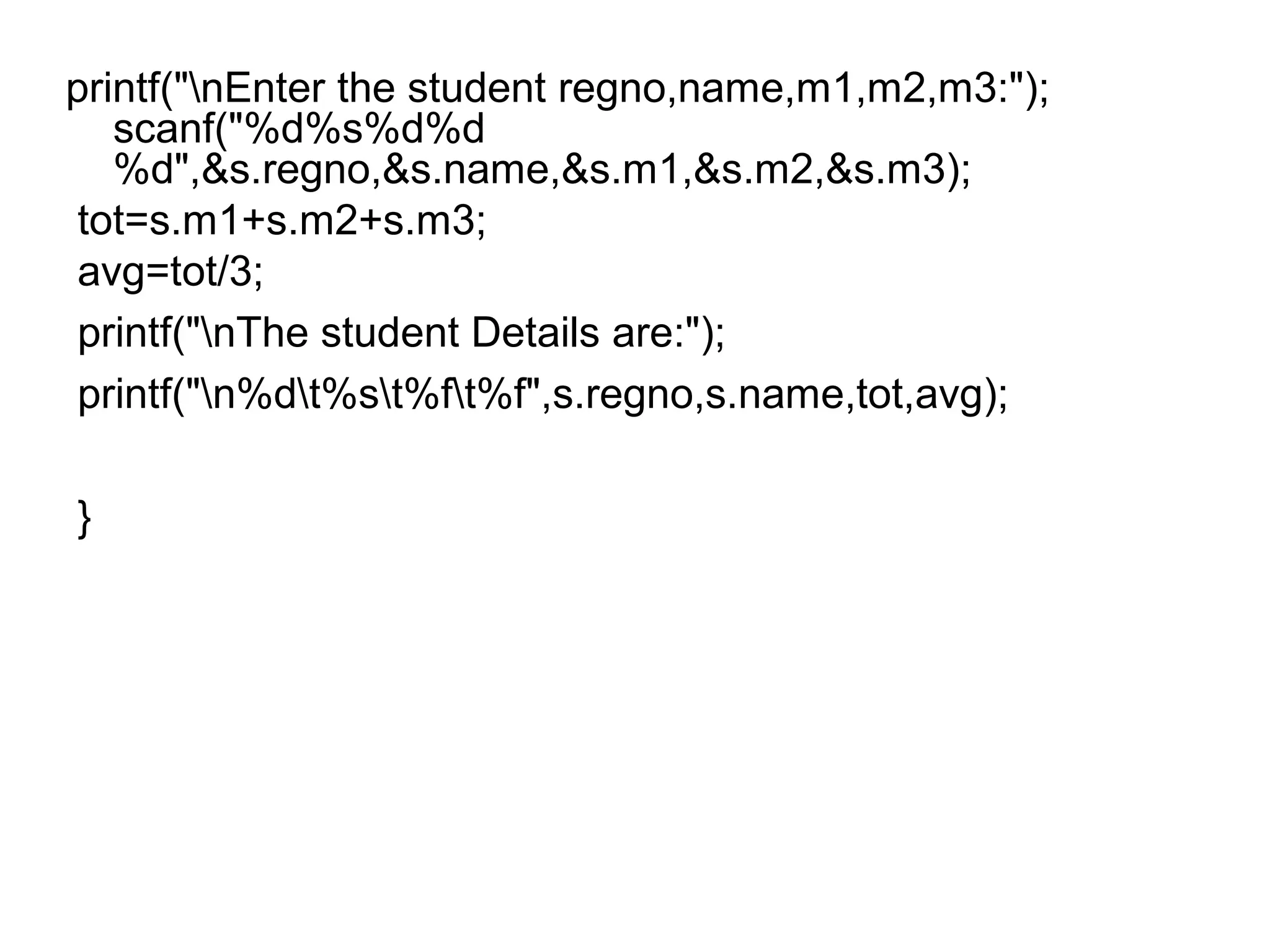 printf("nEnter the student regno,name,m1,m2,m3:");
scanf("%d%s%d%d
%d",&s.regno,&s.name,&s.m1,&s.m2,&s.m3);
tot=s.m1+s.m2+s.m3;
avg=tot/3;
printf("nThe student Details are:");
printf("n%dt%st%ft%f",s.regno,s.name,tot,avg);
}
 