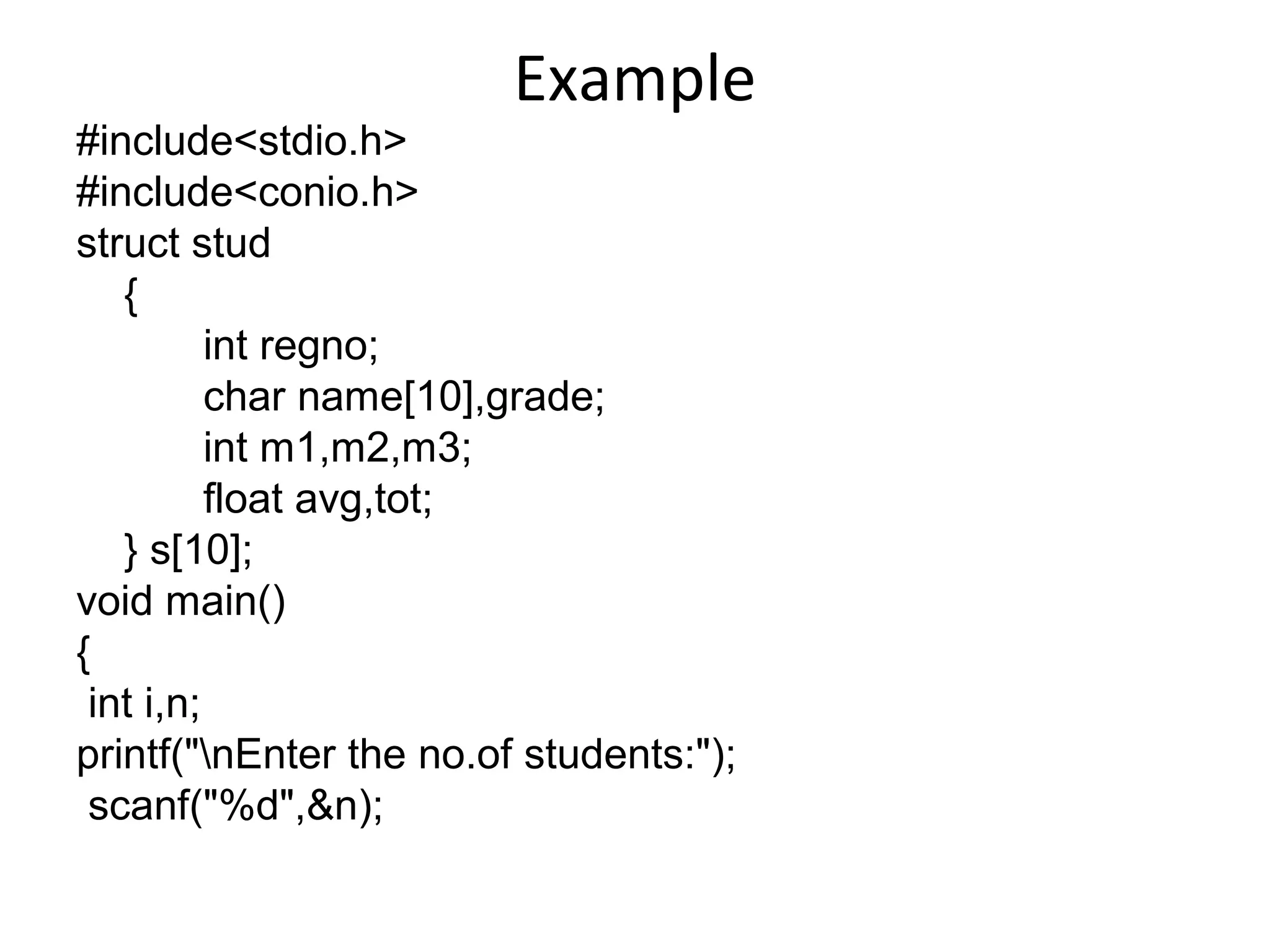 Example
#include<stdio.h>
#include<conio.h>
struct stud
{
int regno;
char name[10],grade;
int m1,m2,m3;
float avg,tot;
} s[10];
void main()
{
int i,n;
printf("nEnter the no.of students:");
scanf("%d",&n);
 