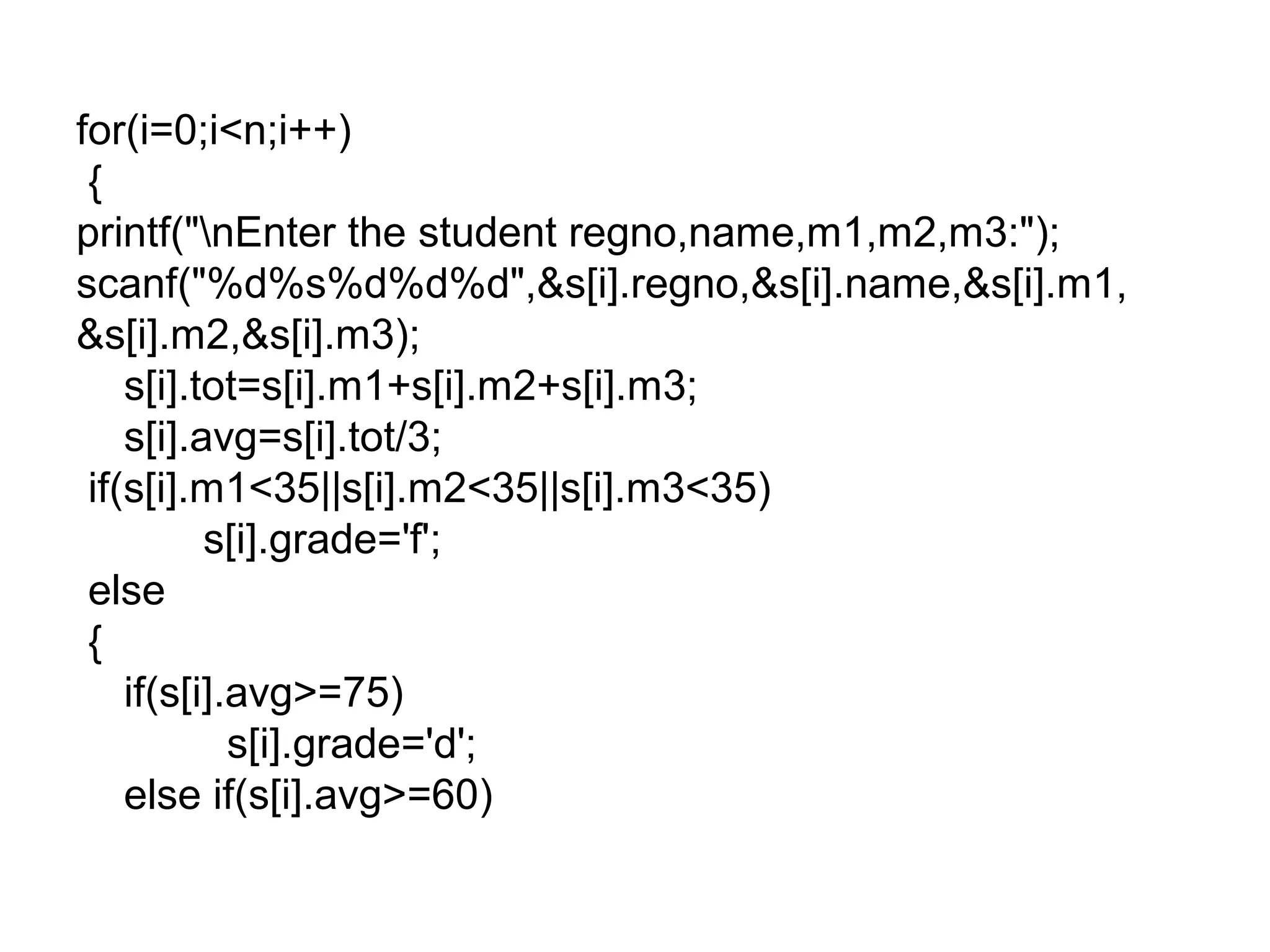 for(i=0;i<n;i++)
{
printf("nEnter the student regno,name,m1,m2,m3:");
scanf("%d%s%d%d%d",&s[i].regno,&s[i].name,&s[i].m1,
&s[i].m2,&s[i].m3);
s[i].tot=s[i].m1+s[i].m2+s[i].m3;
s[i].avg=s[i].tot/3;
if(s[i].m1<35||s[i].m2<35||s[i].m3<35)
s[i].grade='f';
else
{
if(s[i].avg>=75)
s[i].grade='d';
else if(s[i].avg>=60)
 