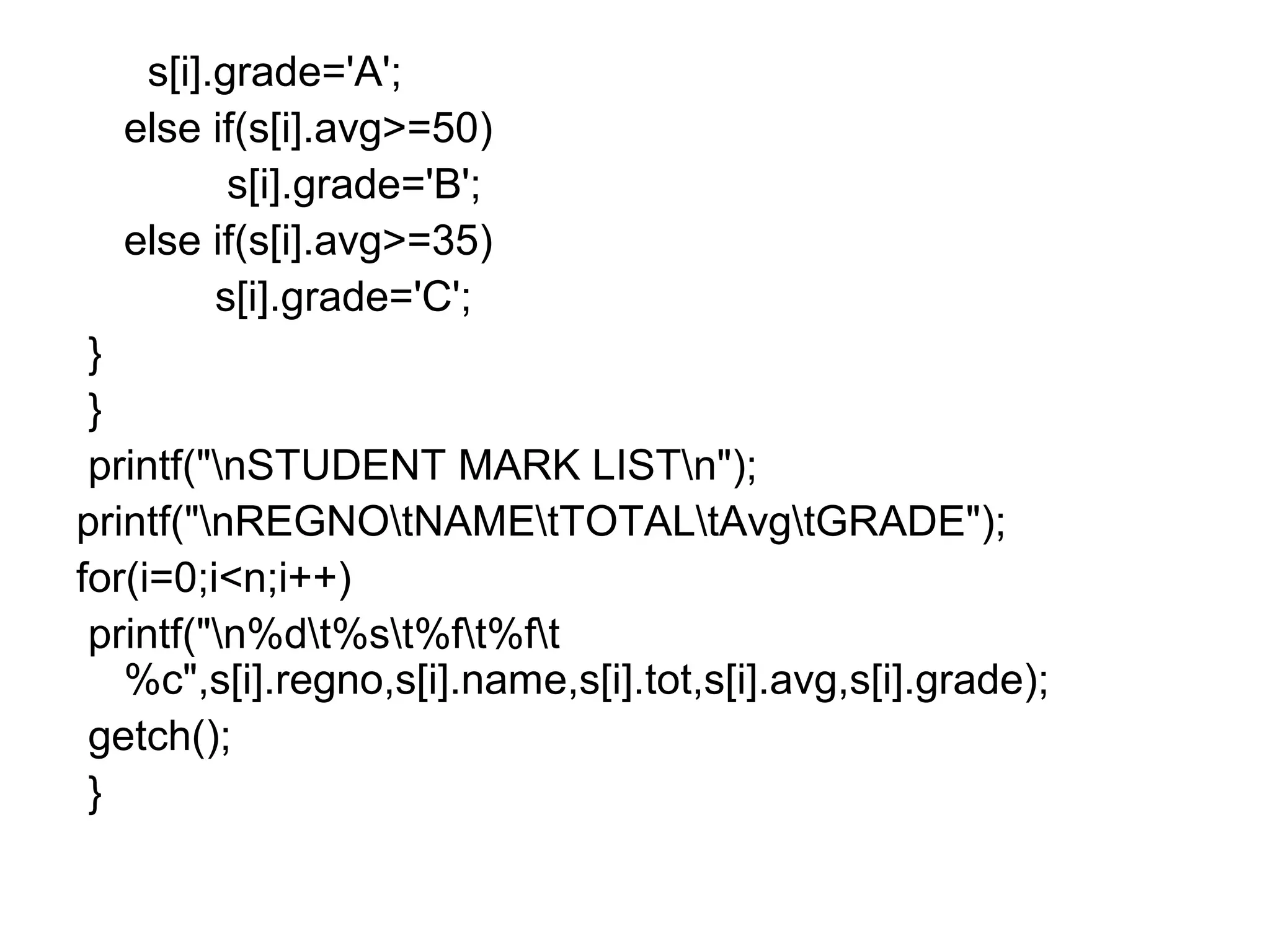 s[i].grade='A';
else if(s[i].avg>=50)
s[i].grade='B';
else if(s[i].avg>=35)
s[i].grade='C';
}
}
printf("nSTUDENT MARK LISTn");
printf("nREGNOtNAMEtTOTALtAvgtGRADE");
for(i=0;i<n;i++)
printf("n%dt%st%ft%ft
%c",s[i].regno,s[i].name,s[i].tot,s[i].avg,s[i].grade);
getch();
}
 