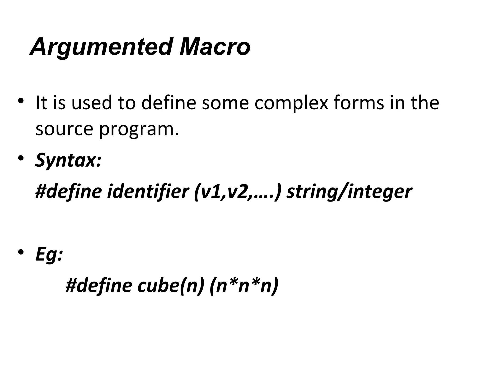 Argumented Macro
• It is used to define some complex forms in the
source program.
• Syntax:
#define identifier (v1,v2,….) string/integer
• Eg:
#define cube(n) (n*n*n)
 