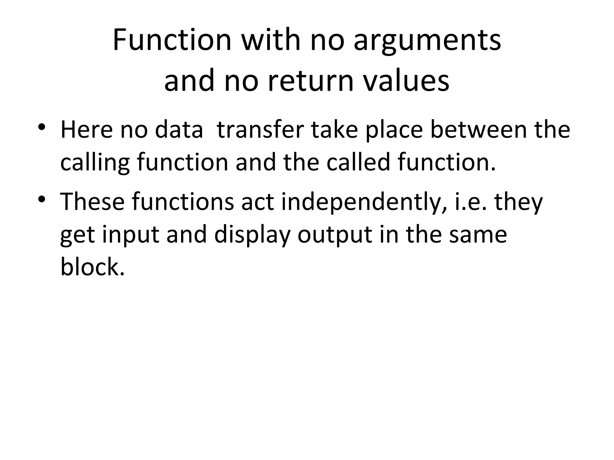 Function with no arguments
and no return values
• Here no data transfer take place between the
calling function and the called function.
• These functions act independently, i.e. they
get input and display output in the same
block.
 
