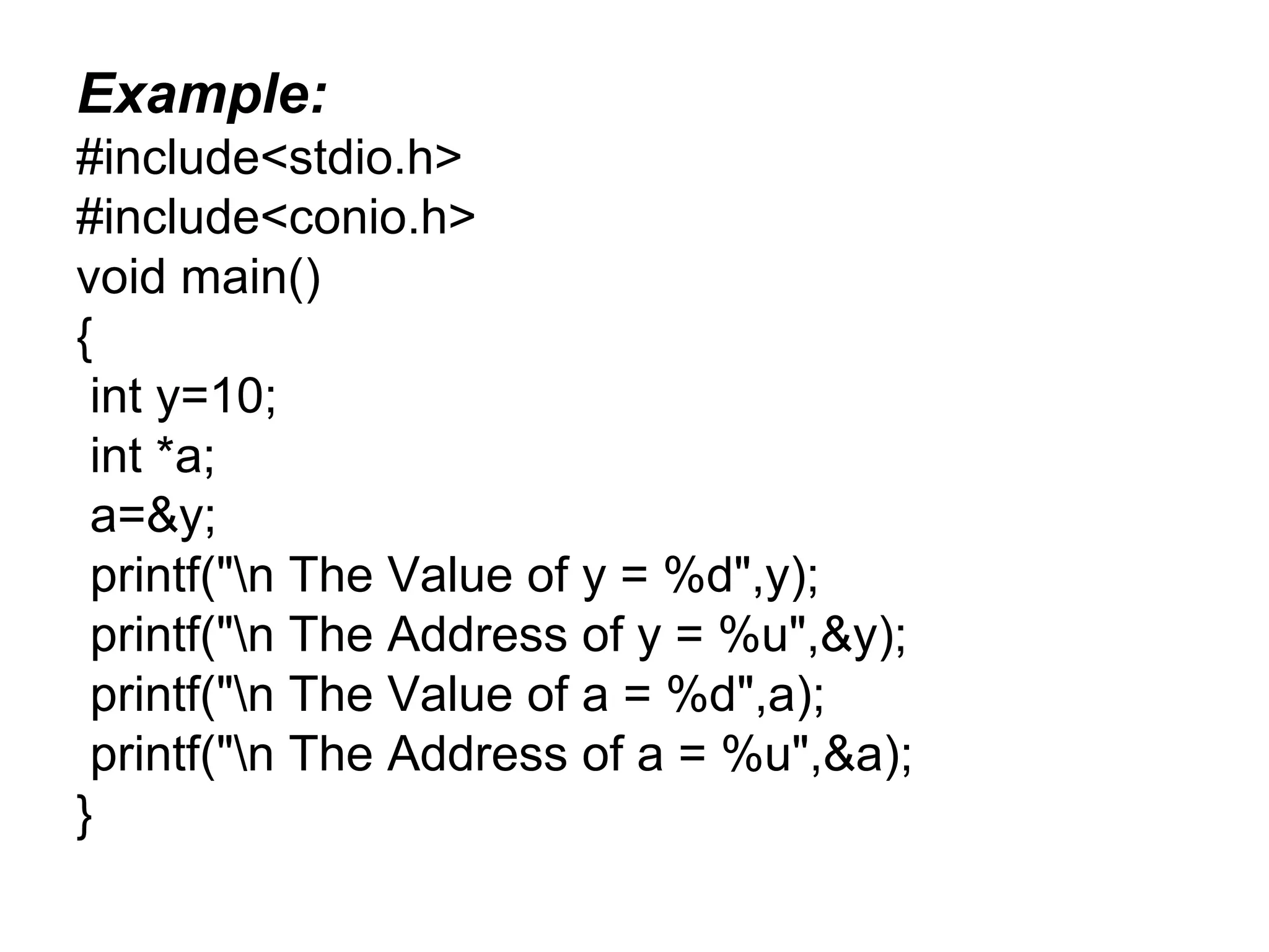 Example:
#include<stdio.h>
#include<conio.h>
void main()
{
int y=10;
int *a;
a=&y;
printf("n The Value of y = %d",y);
printf("n The Address of y = %u",&y);
printf("n The Value of a = %d",a);
printf("n The Address of a = %u",&a);
}
 