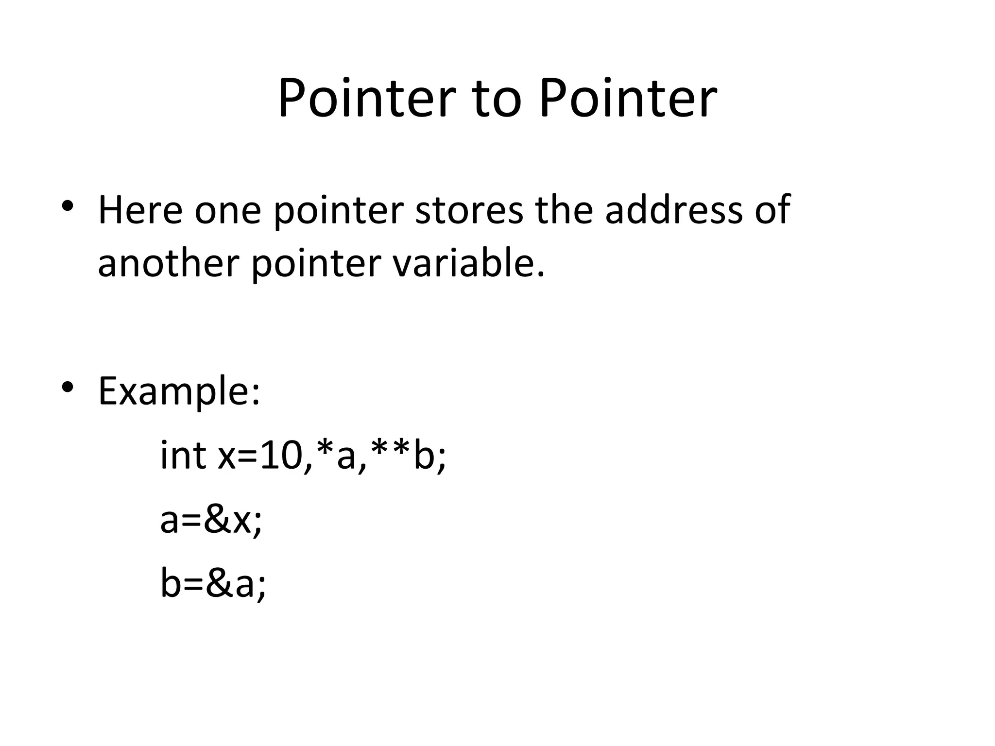 Pointer to Pointer
• Here one pointer stores the address of
another pointer variable.
• Example:
int x=10,*a,**b;
a=&x;
b=&a;
 