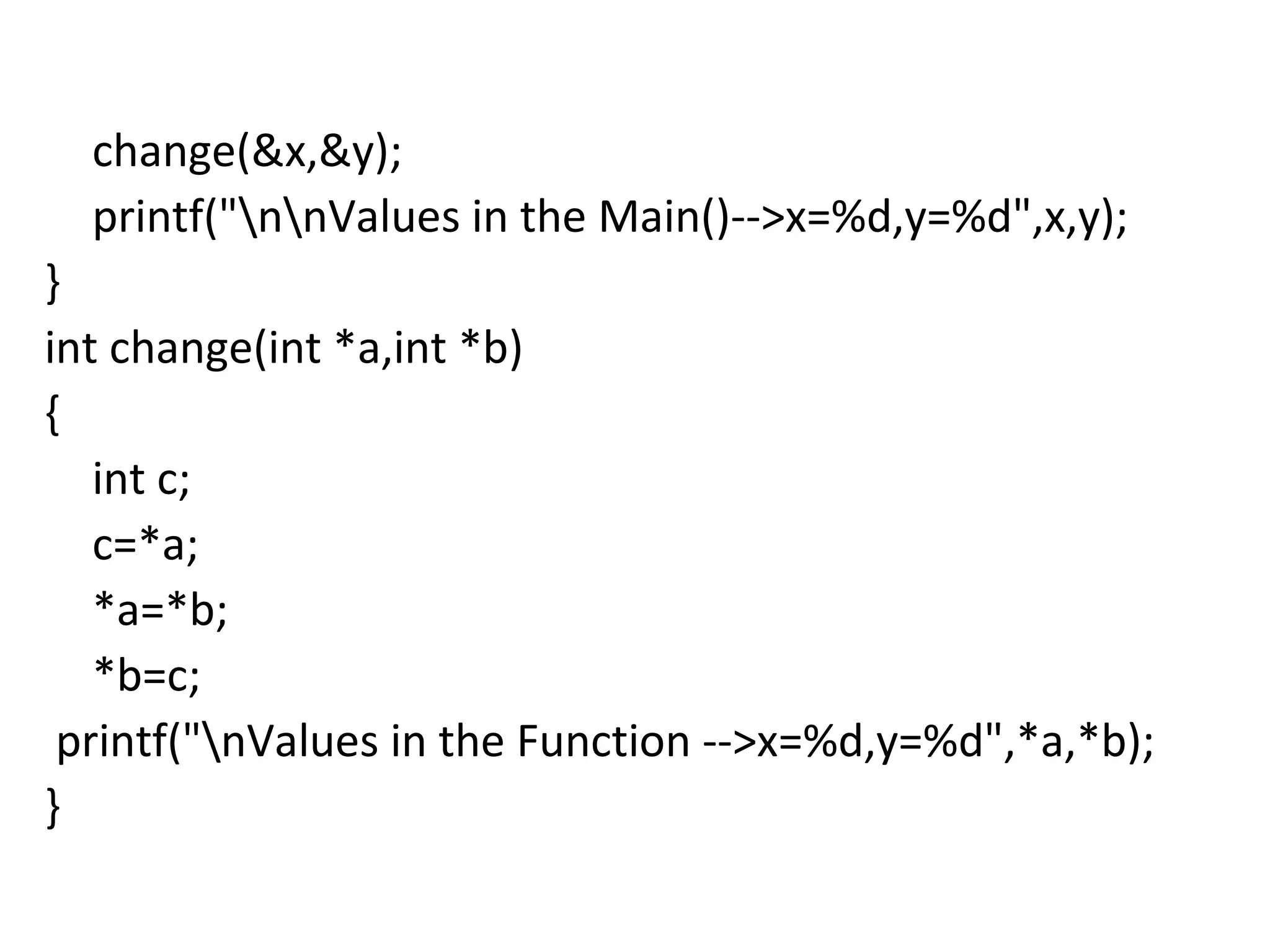 change(&x,&y);
printf("nnValues in the Main()-->x=%d,y=%d",x,y);
}
int change(int *a,int *b)
{
int c;
c=*a;
*a=*b;
*b=c;
printf("nValues in the Function -->x=%d,y=%d",*a,*b);
}
 