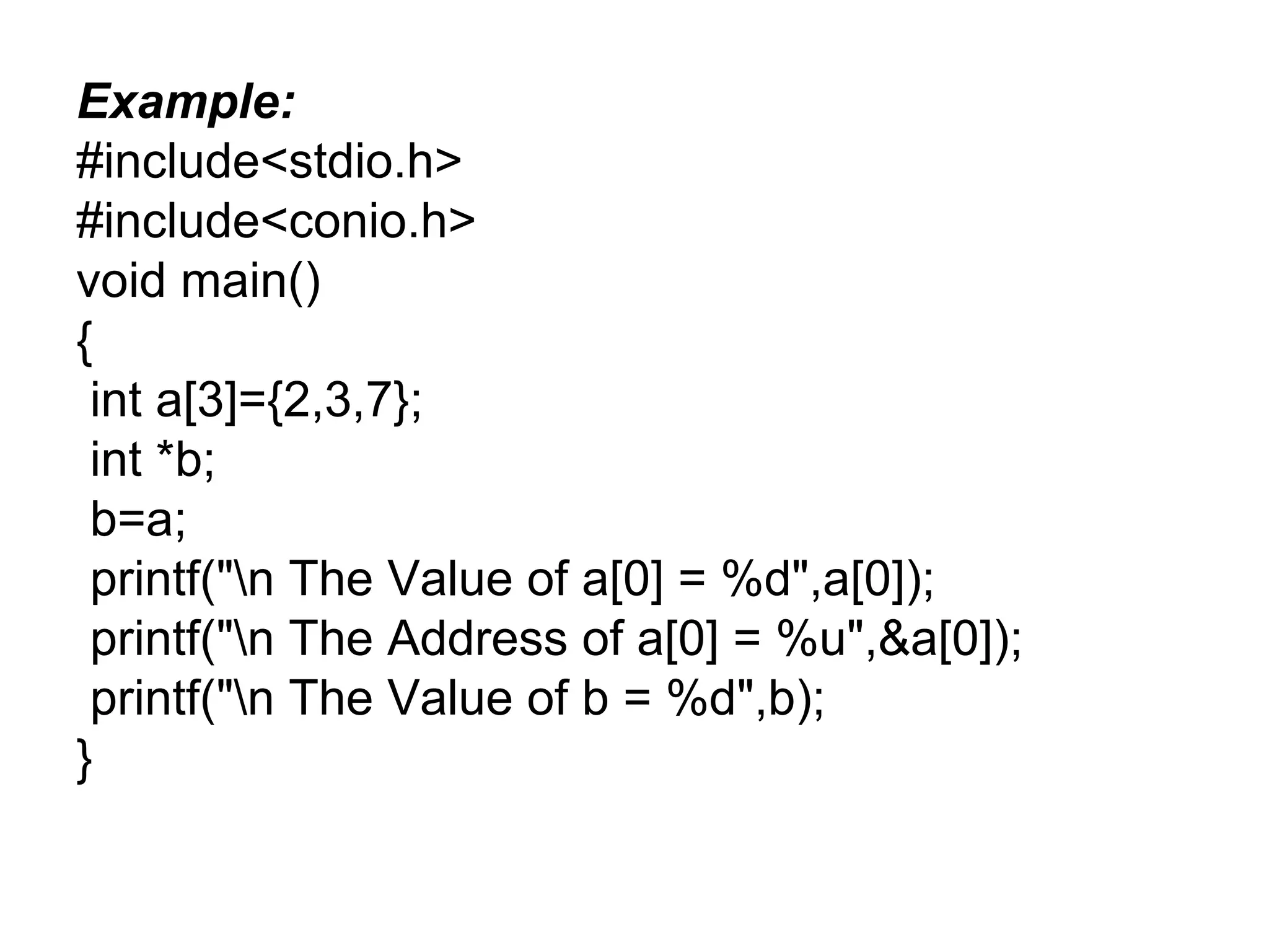 Example:
#include<stdio.h>
#include<conio.h>
void main()
{
int a[3]={2,3,7};
int *b;
b=a;
printf("n The Value of a[0] = %d",a[0]);
printf("n The Address of a[0] = %u",&a[0]);
printf("n The Value of b = %d",b);
}
 