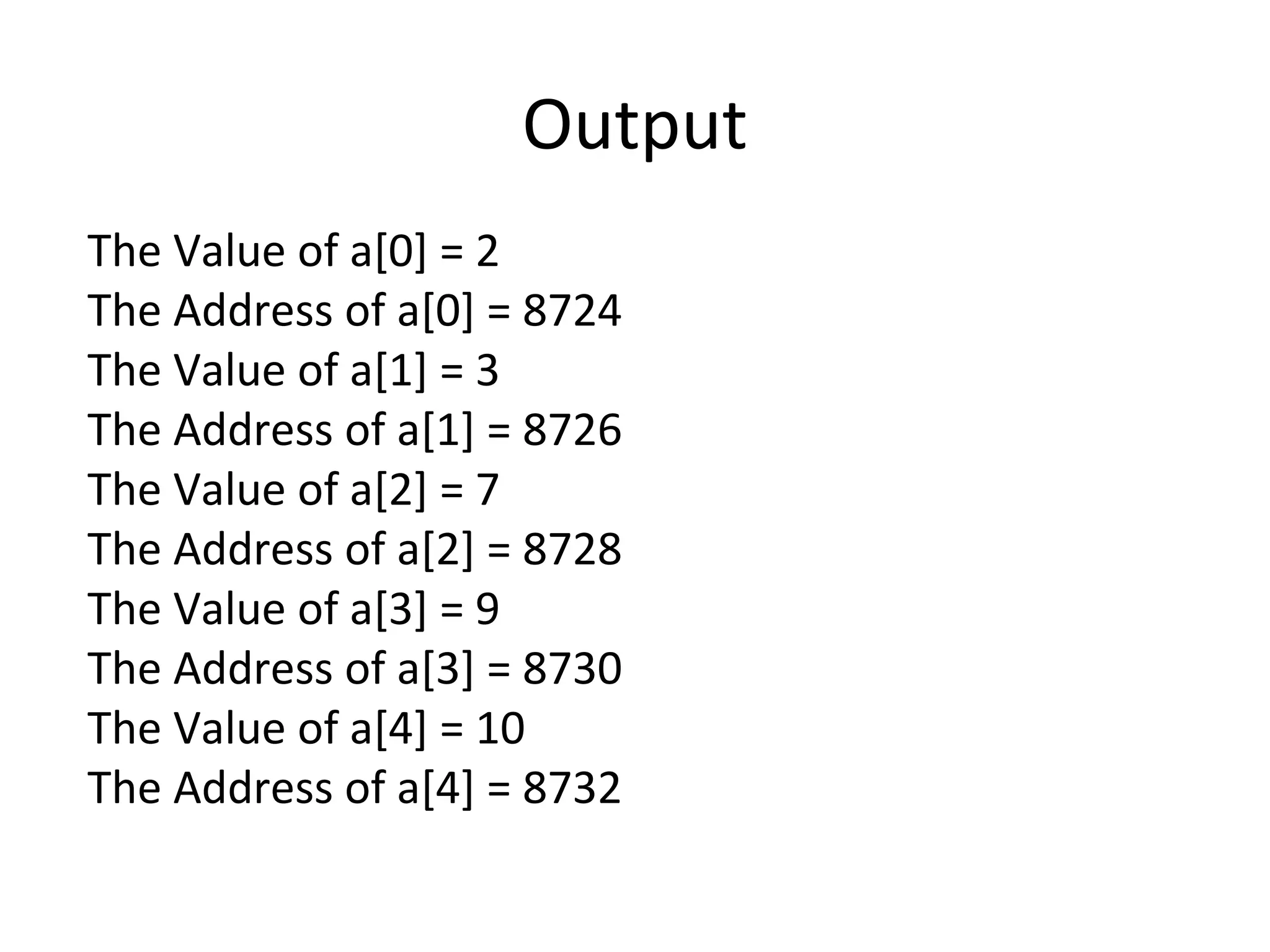 Output
The Value of a[0] = 2
The Address of a[0] = 8724
The Value of a[1] = 3
The Address of a[1] = 8726
The Value of a[2] = 7
The Address of a[2] = 8728
The Value of a[3] = 9
The Address of a[3] = 8730
The Value of a[4] = 10
The Address of a[4] = 8732
 