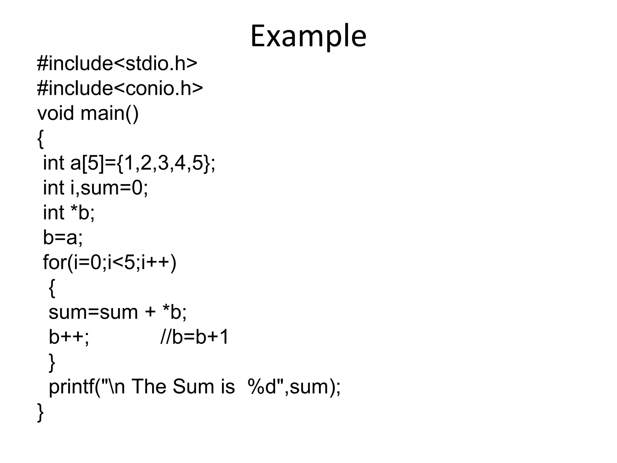 Example
#include<stdio.h>
#include<conio.h>
void main()
{
int a[5]={1,2,3,4,5};
int i,sum=0;
int *b;
b=a;
for(i=0;i<5;i++)
{
sum=sum + *b;
b++; //b=b+1
}
printf("n The Sum is %d",sum);
}
 