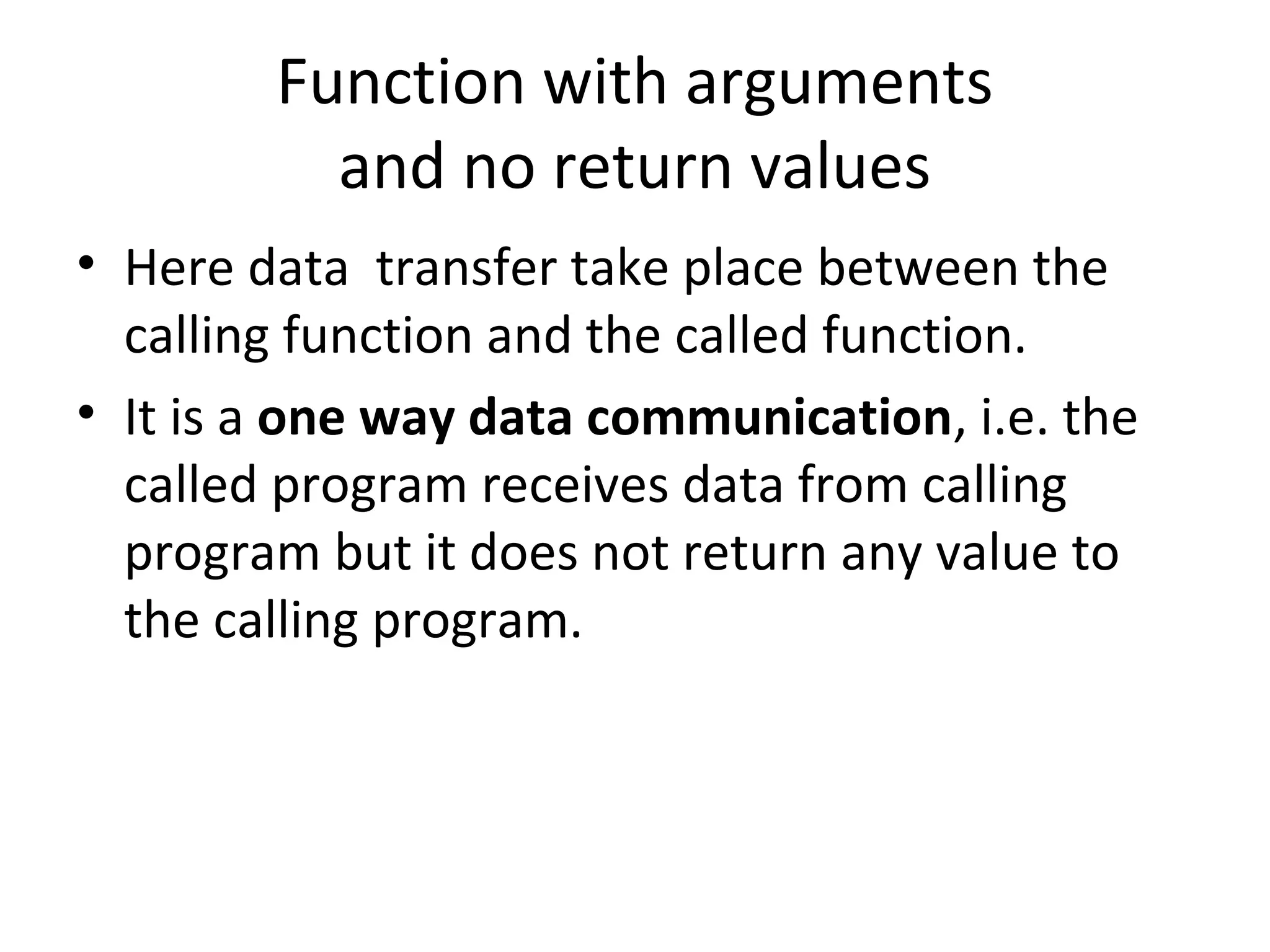 Function with arguments
and no return values
• Here data transfer take place between the
calling function and the called function.
• It is a one way data communication, i.e. the
called program receives data from calling
program but it does not return any value to
the calling program.
 
