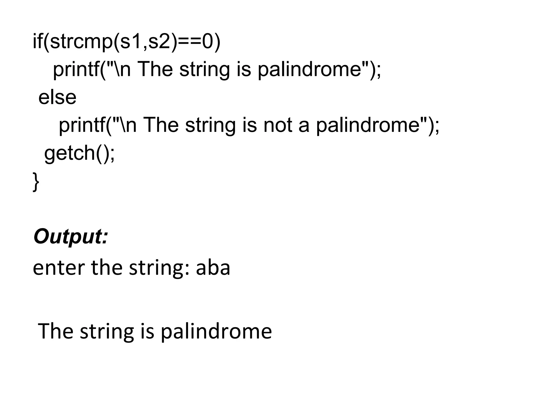 if(strcmp(s1,s2)==0)
printf("n The string is palindrome");
else
printf("n The string is not a palindrome");
getch();
}
Output:
enter the string: aba
The string is palindrome
 