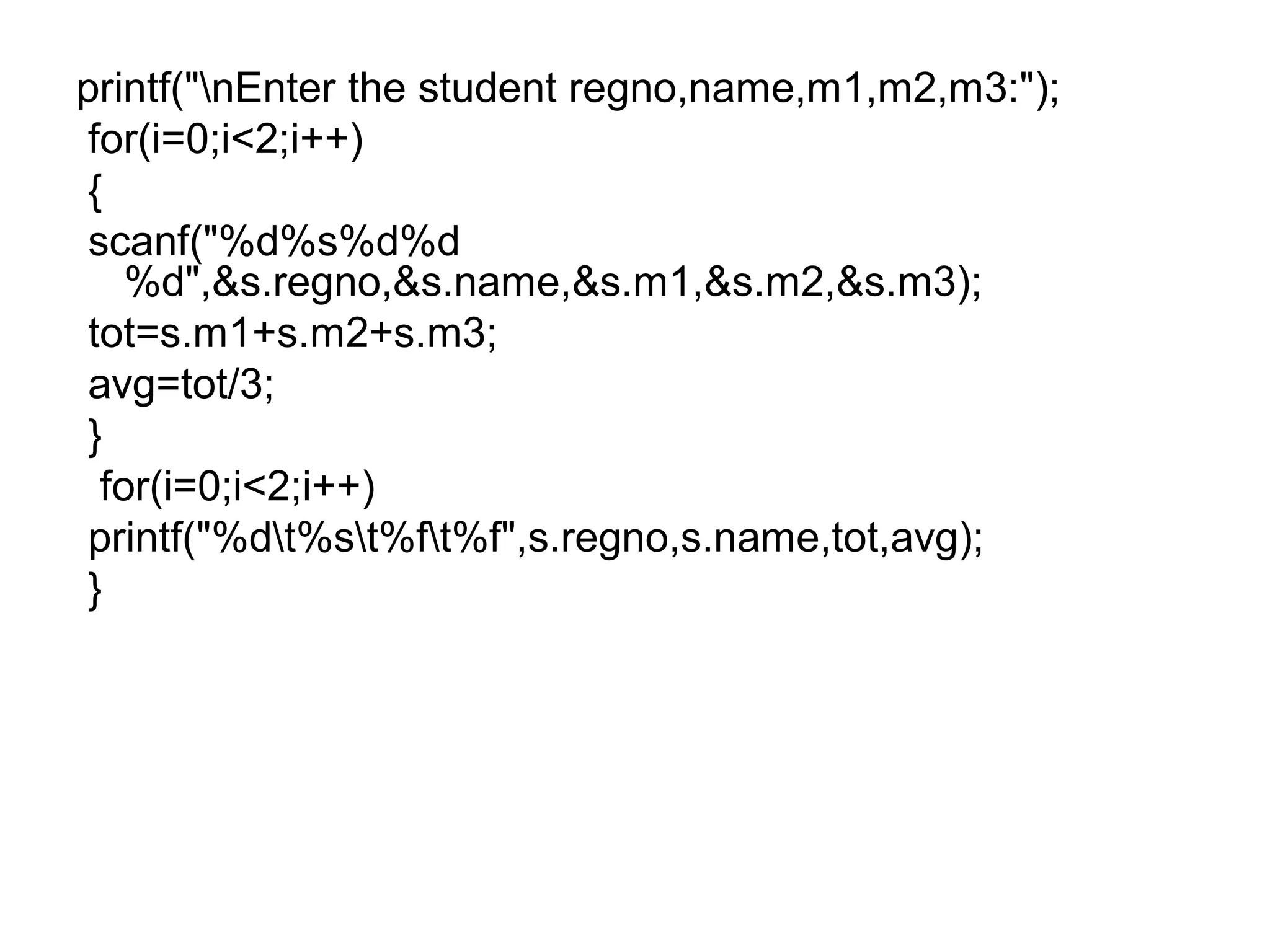 printf("nEnter the student regno,name,m1,m2,m3:");
for(i=0;i<2;i++)
{
scanf("%d%s%d%d
%d",&s.regno,&s.name,&s.m1,&s.m2,&s.m3);
tot=s.m1+s.m2+s.m3;
avg=tot/3;
}
for(i=0;i<2;i++)
printf("%dt%st%ft%f",s.regno,s.name,tot,avg);
}
 