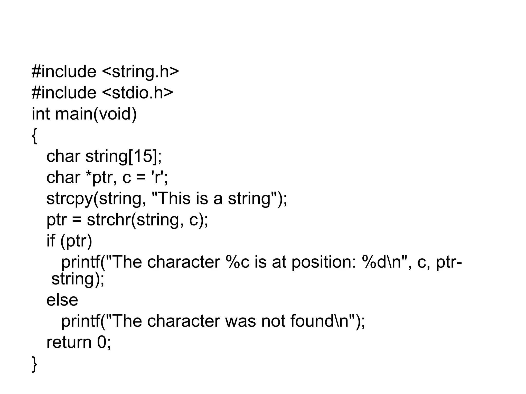 #include <string.h>
#include <stdio.h>
int main(void)
{
char string[15];
char *ptr, c = 'r';
strcpy(string, "This is a string");
ptr = strchr(string, c);
if (ptr)
printf("The character %c is at position: %dn", c, ptr-
string);
else
printf("The character was not foundn");
return 0;
}
 