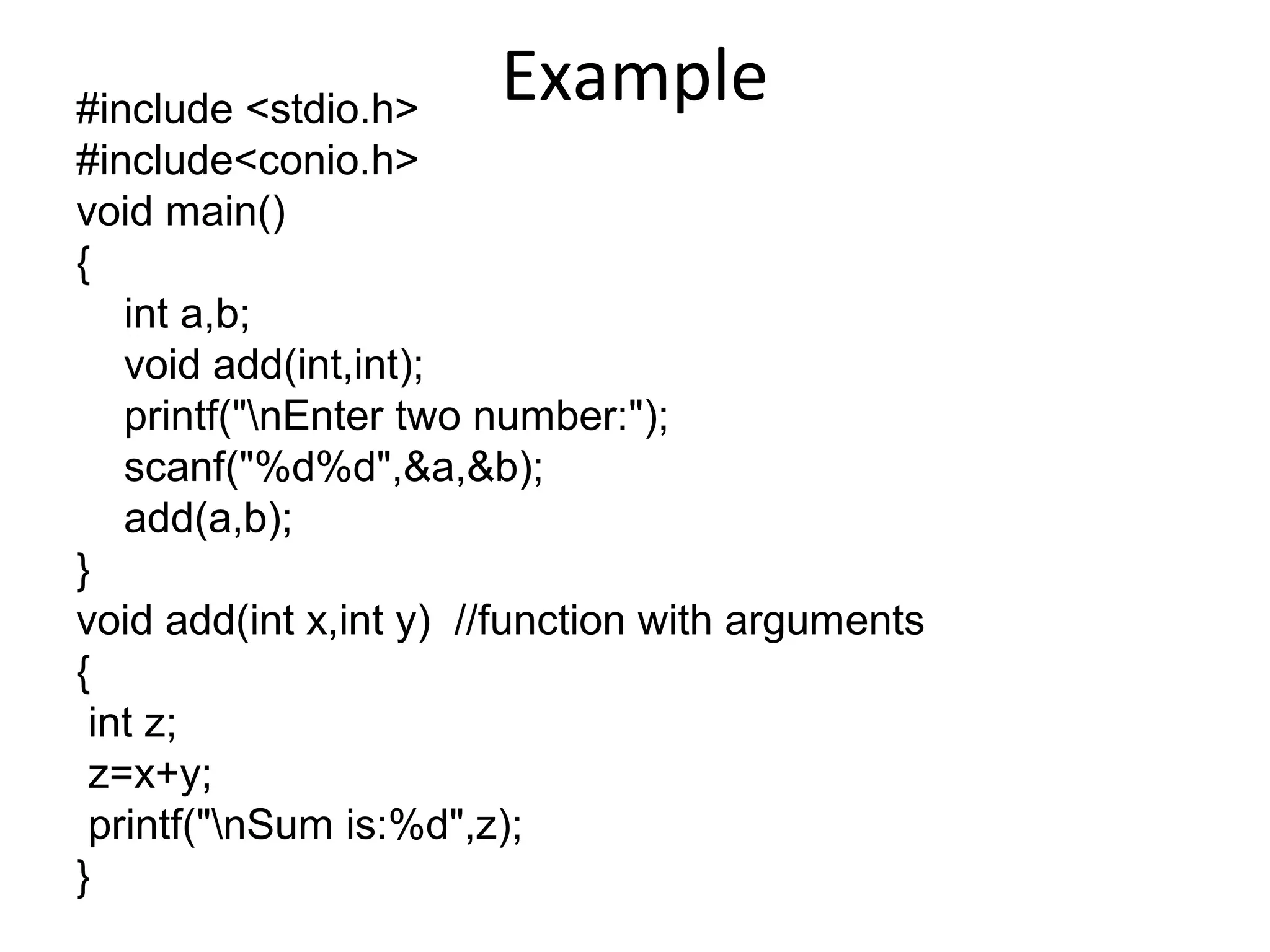 Example#include <stdio.h>
#include<conio.h>
void main()
{
int a,b;
void add(int,int);
printf("nEnter two number:");
scanf("%d%d",&a,&b);
add(a,b);
}
void add(int x,int y) //function with arguments
{
int z;
z=x+y;
printf("nSum is:%d",z);
}
 