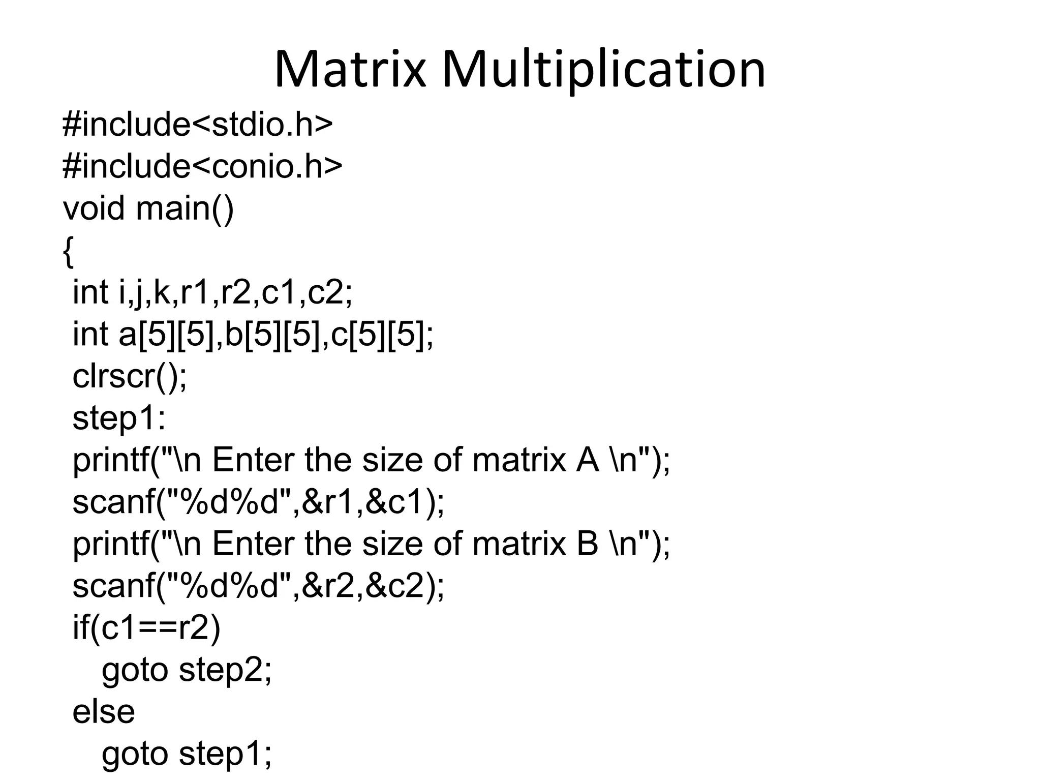 Matrix Multiplication
#include<stdio.h>
#include<conio.h>
void main()
{
int i,j,k,r1,r2,c1,c2;
int a[5][5],b[5][5],c[5][5];
clrscr();
step1:
printf("n Enter the size of matrix A n");
scanf("%d%d",&r1,&c1);
printf("n Enter the size of matrix B n");
scanf("%d%d",&r2,&c2);
if(c1==r2)
goto step2;
else
goto step1;
 