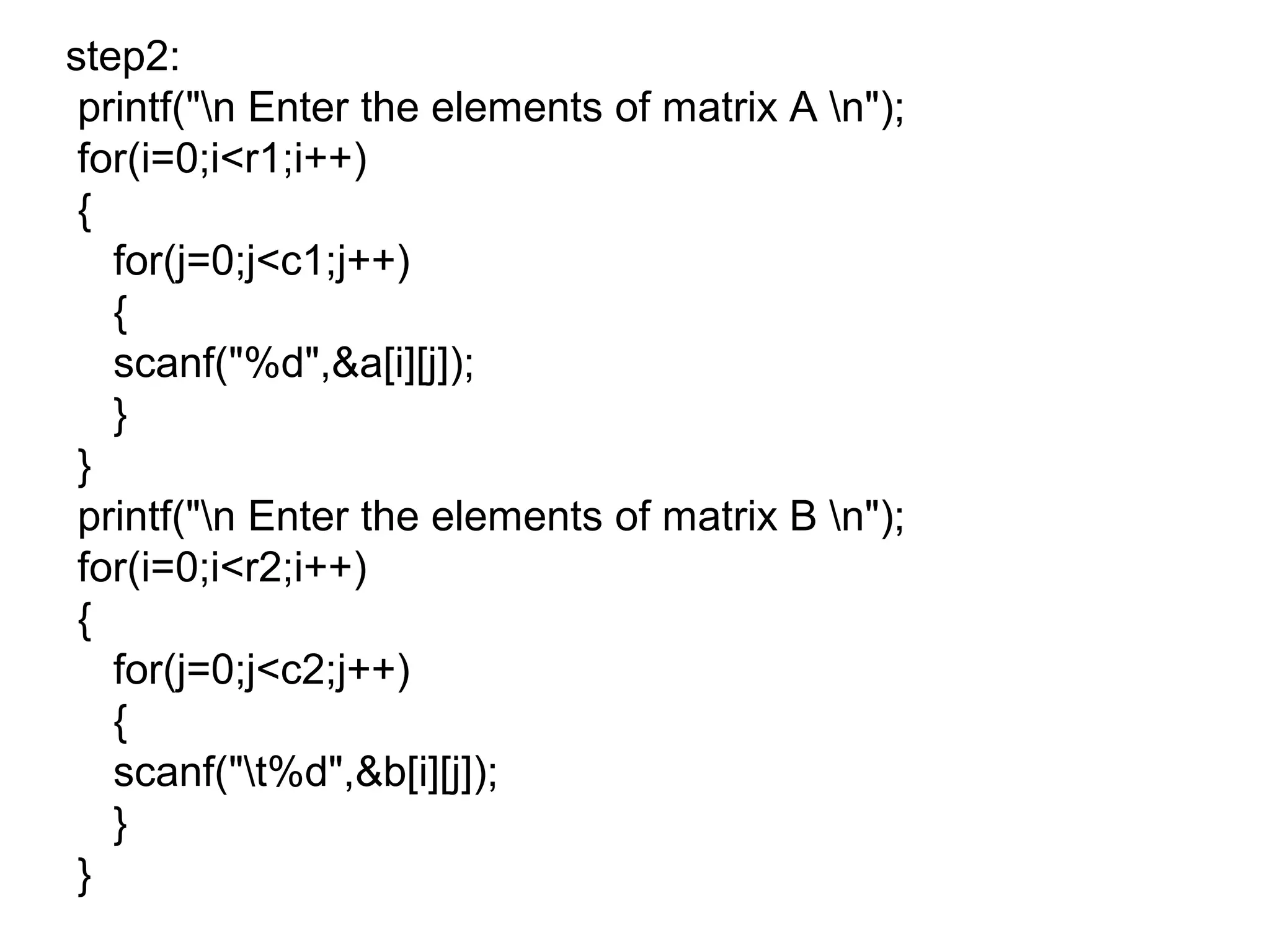 step2:
printf("n Enter the elements of matrix A n");
for(i=0;i<r1;i++)
{
for(j=0;j<c1;j++)
{
scanf("%d",&a[i][j]);
}
}
printf("n Enter the elements of matrix B n");
for(i=0;i<r2;i++)
{
for(j=0;j<c2;j++)
{
scanf("t%d",&b[i][j]);
}
}
 