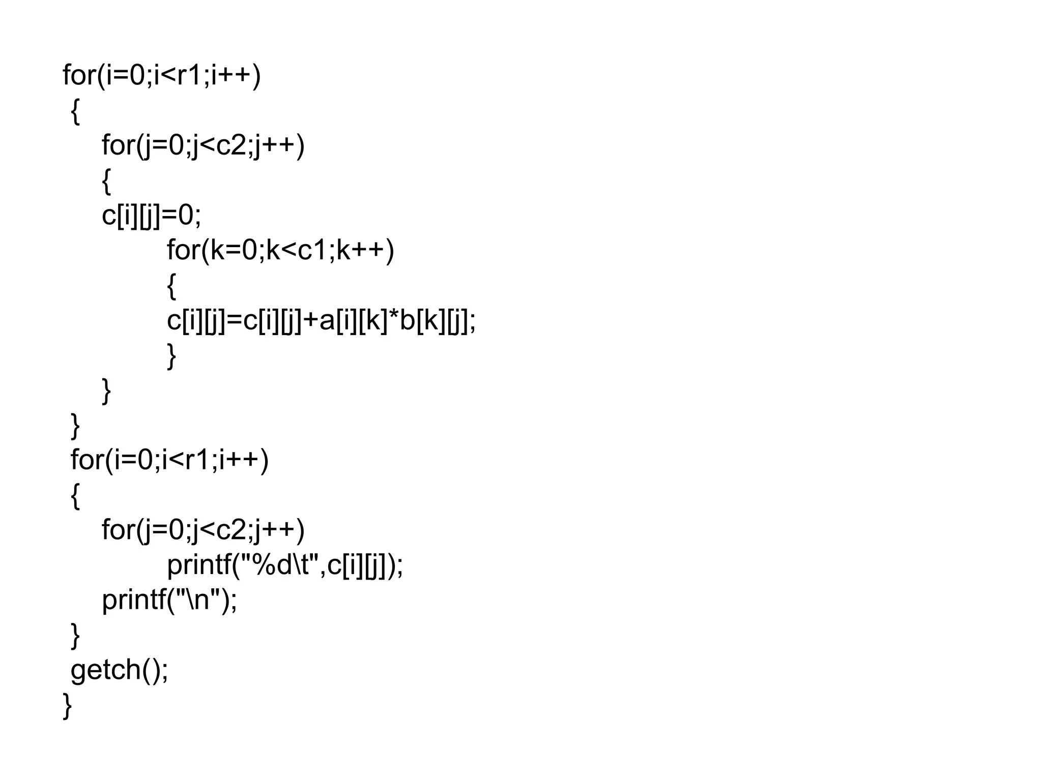 for(i=0;i<r1;i++)
{
for(j=0;j<c2;j++)
{
c[i][j]=0;
for(k=0;k<c1;k++)
{
c[i][j]=c[i][j]+a[i][k]*b[k][j];
}
}
}
for(i=0;i<r1;i++)
{
for(j=0;j<c2;j++)
printf("%dt",c[i][j]);
printf("n");
}
getch();
}
 