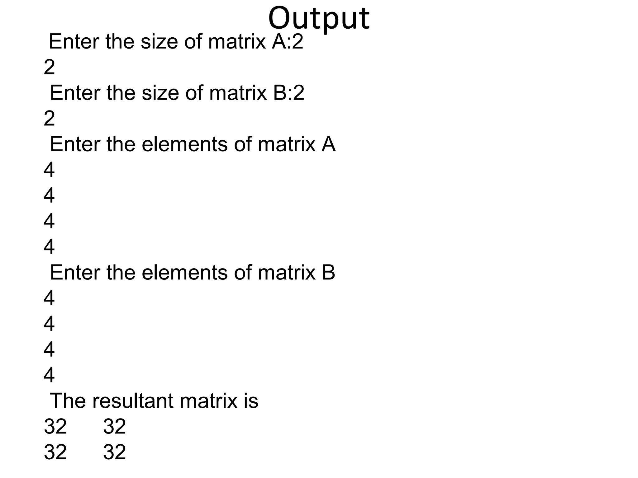 Output
Enter the size of matrix A:2
2
Enter the size of matrix B:2
2
Enter the elements of matrix A
4
4
4
4
Enter the elements of matrix B
4
4
4
4
The resultant matrix is
32 32
32 32
 