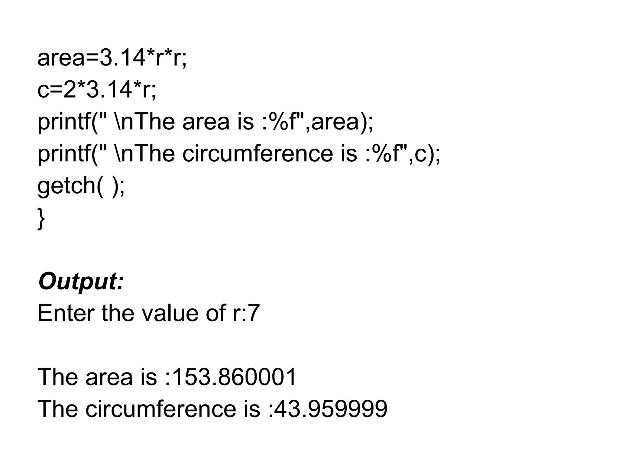 area=3.14*r*r;
c=2*3.14*r;
printf(" nThe area is :%f",area);
printf(" nThe circumference is :%f",c);
getch( );
}
Output:
Enter the value of r:7
The area is :153.860001
The circumference is :43.959999
 