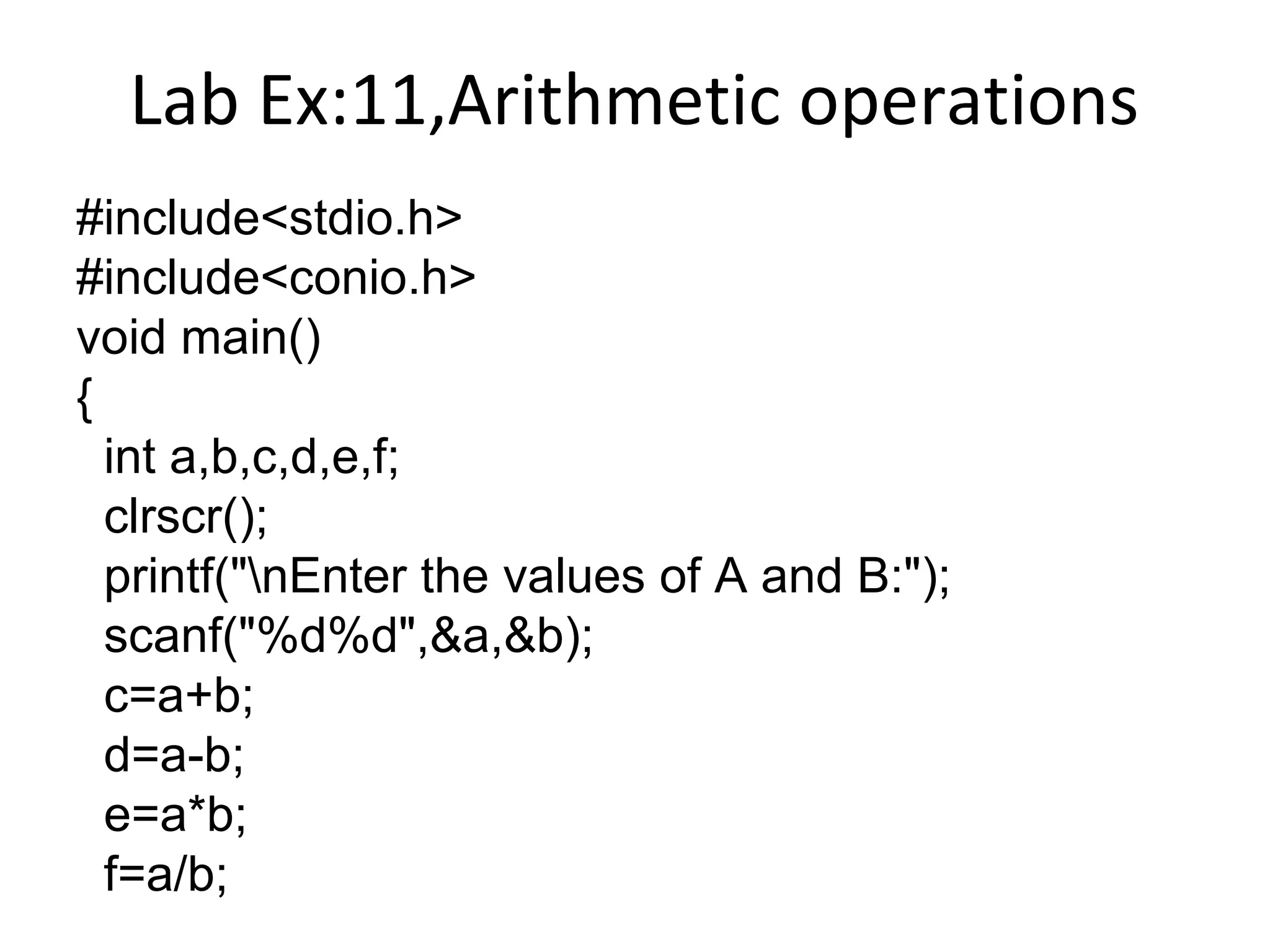 Lab Ex:11,Arithmetic operations
#include<stdio.h>
#include<conio.h>
void main()
{
int a,b,c,d,e,f;
clrscr();
printf("nEnter the values of A and B:");
scanf("%d%d",&a,&b);
c=a+b;
d=a-b;
e=a*b;
f=a/b;
 