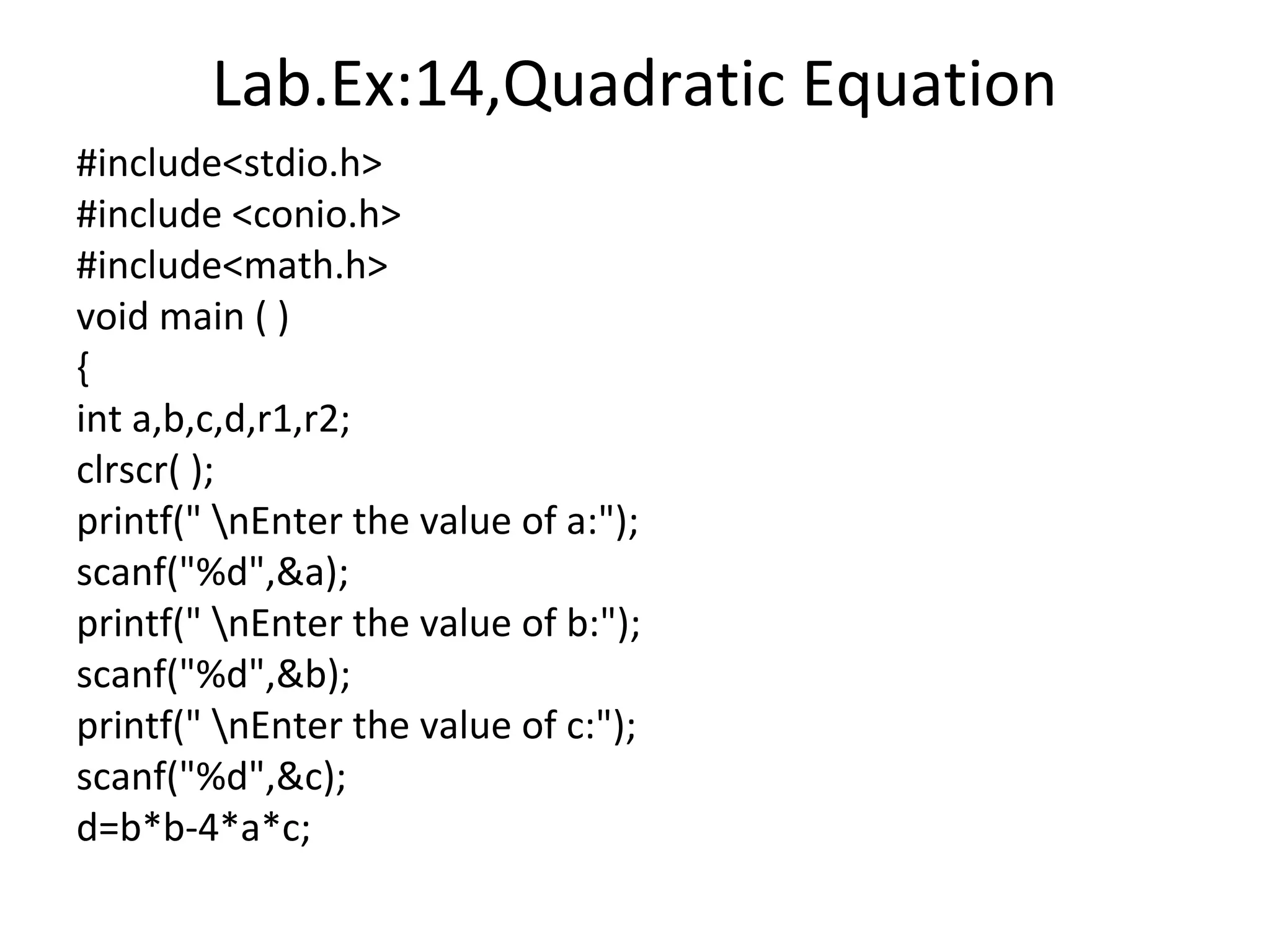 Lab.Ex:14,Quadratic Equation
#include<stdio.h>
#include <conio.h>
#include<math.h>
void main ( )
{
int a,b,c,d,r1,r2;
clrscr( );
printf(" nEnter the value of a:");
scanf("%d",&a);
printf(" nEnter the value of b:");
scanf("%d",&b);
printf(" nEnter the value of c:");
scanf("%d",&c);
d=b*b-4*a*c;
 