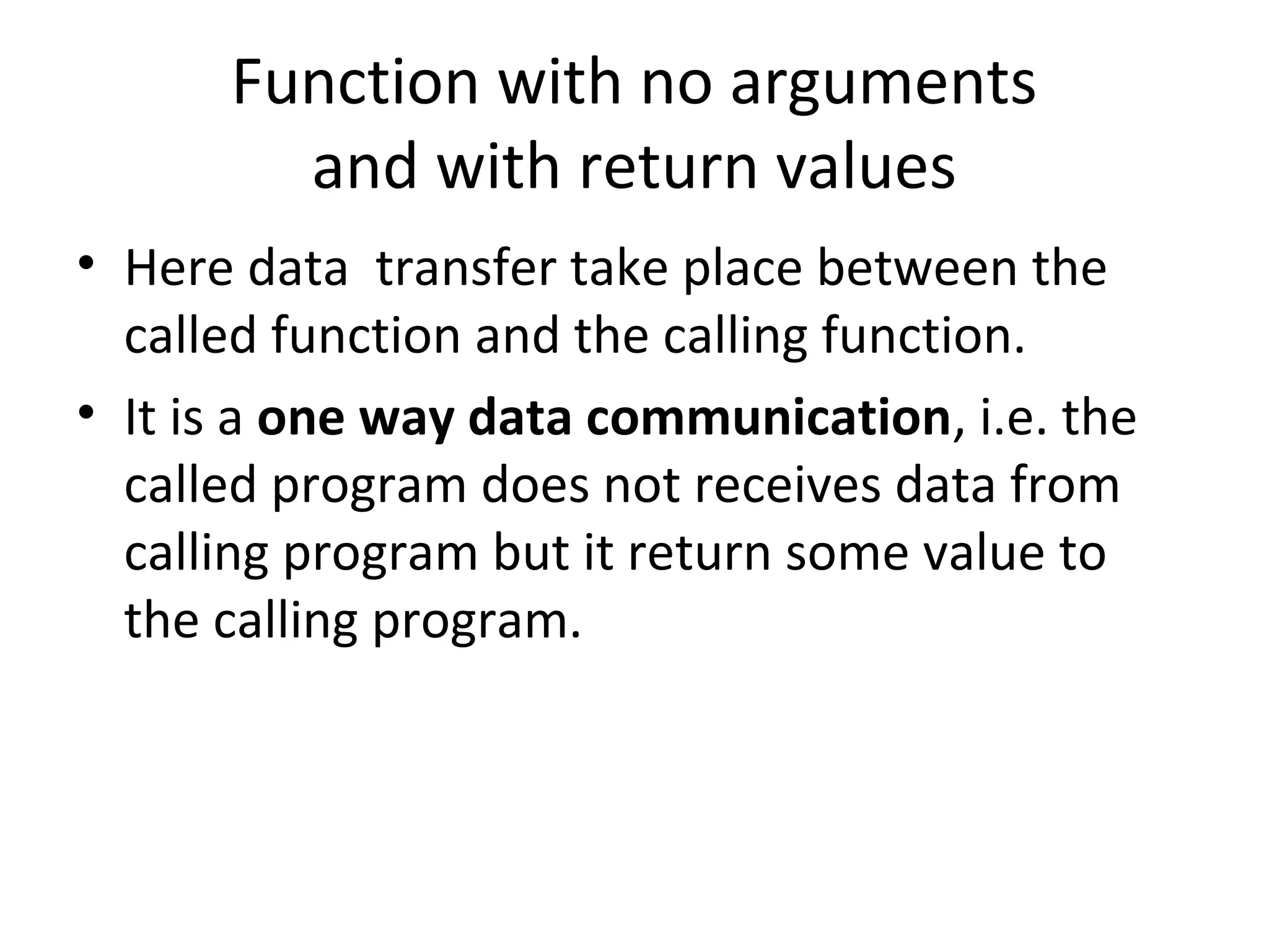 Function with no arguments
and with return values
• Here data transfer take place between the
called function and the calling function.
• It is a one way data communication, i.e. the
called program does not receives data from
calling program but it return some value to
the calling program.
 