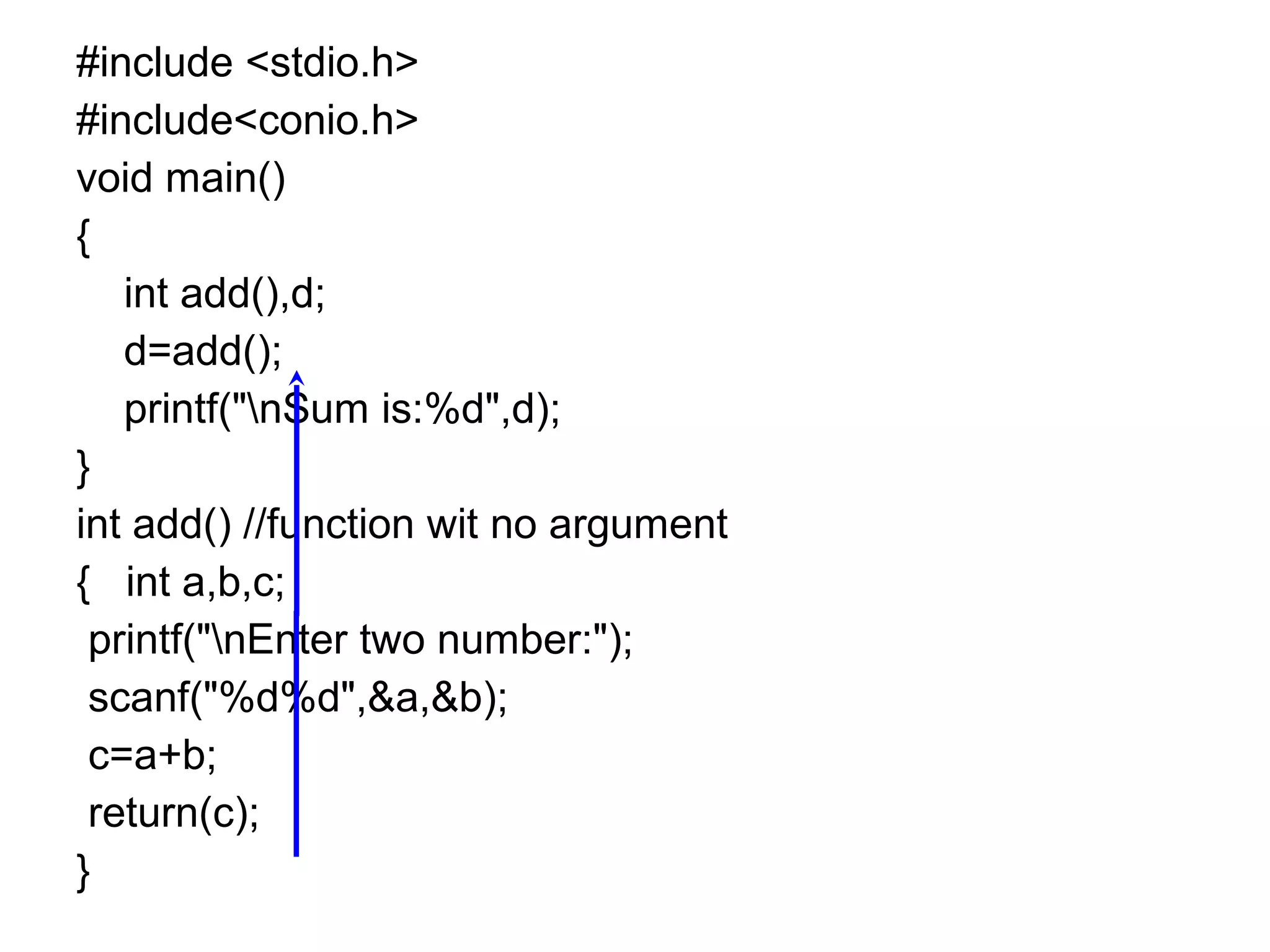 #include <stdio.h>
#include<conio.h>
void main()
{
int add(),d;
d=add();
printf("nSum is:%d",d);
}
int add() //function wit no argument
{ int a,b,c;
printf("nEnter two number:");
scanf("%d%d",&a,&b);
c=a+b;
return(c);
}
 