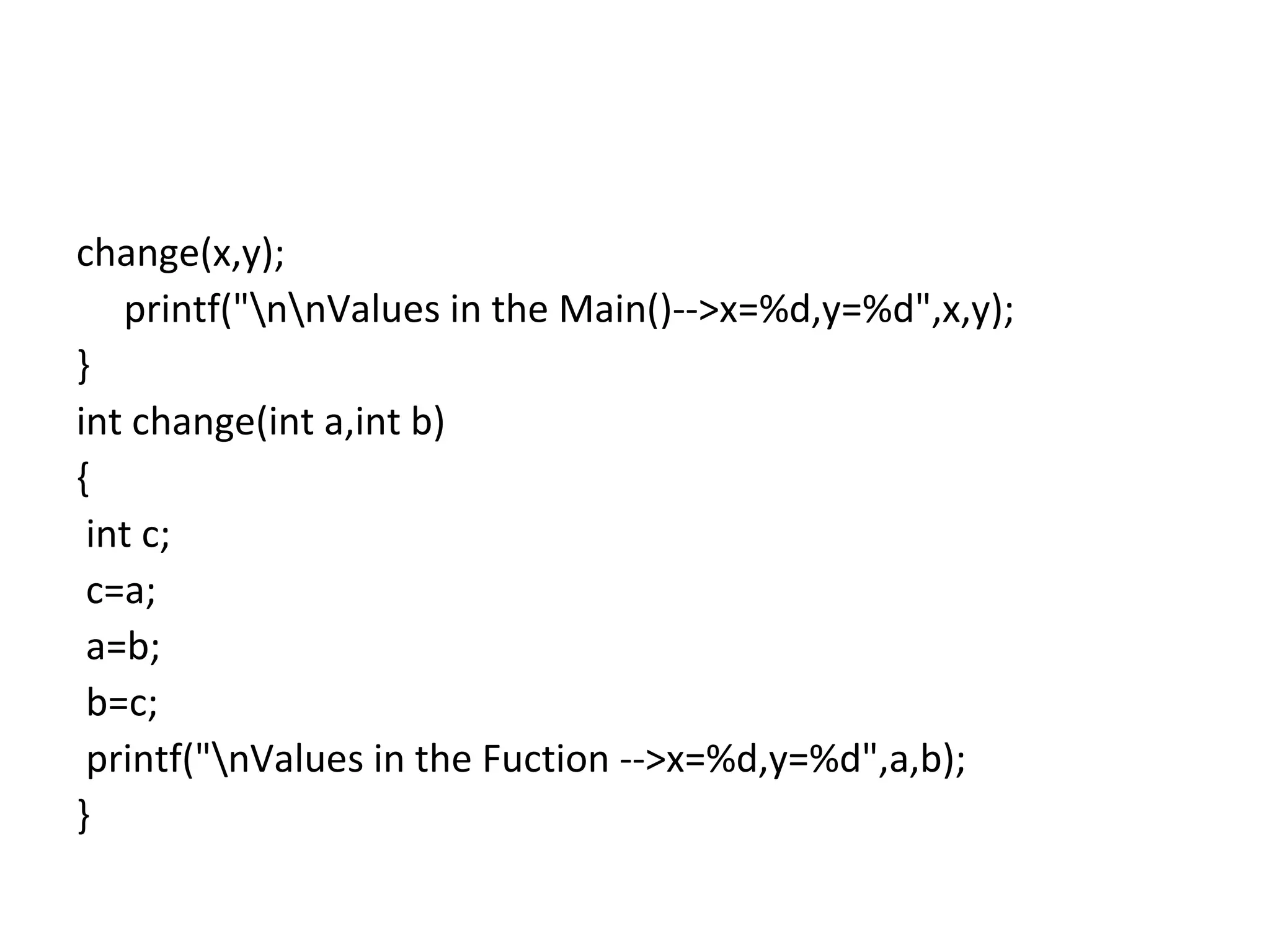 change(x,y);
printf("nnValues in the Main()-->x=%d,y=%d",x,y);
}
int change(int a,int b)
{
int c;
c=a;
a=b;
b=c;
printf("nValues in the Fuction -->x=%d,y=%d",a,b);
}
 