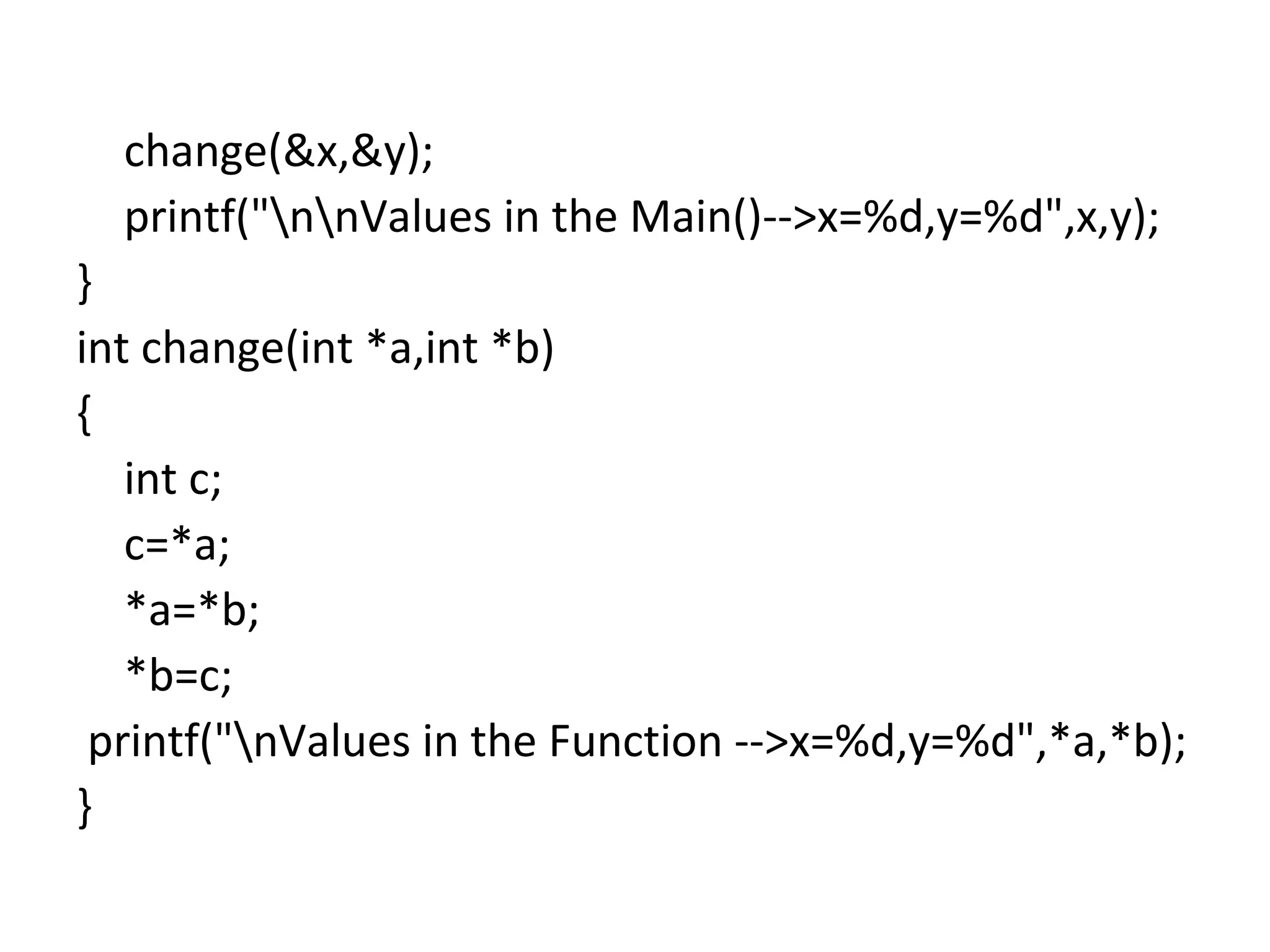 change(&x,&y);
printf("nnValues in the Main()-->x=%d,y=%d",x,y);
}
int change(int *a,int *b)
{
int c;
c=*a;
*a=*b;
*b=c;
printf("nValues in the Function -->x=%d,y=%d",*a,*b);
}
 