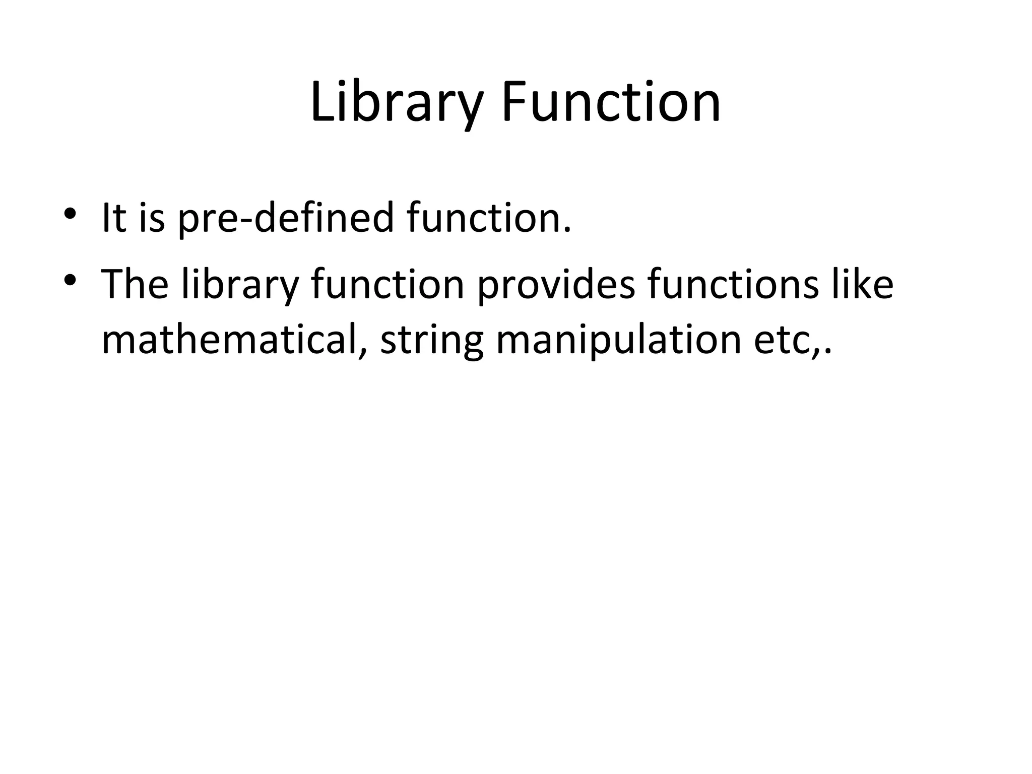 Library Function
• It is pre-defined function.
• The library function provides functions like
mathematical, string manipulation etc,.
 