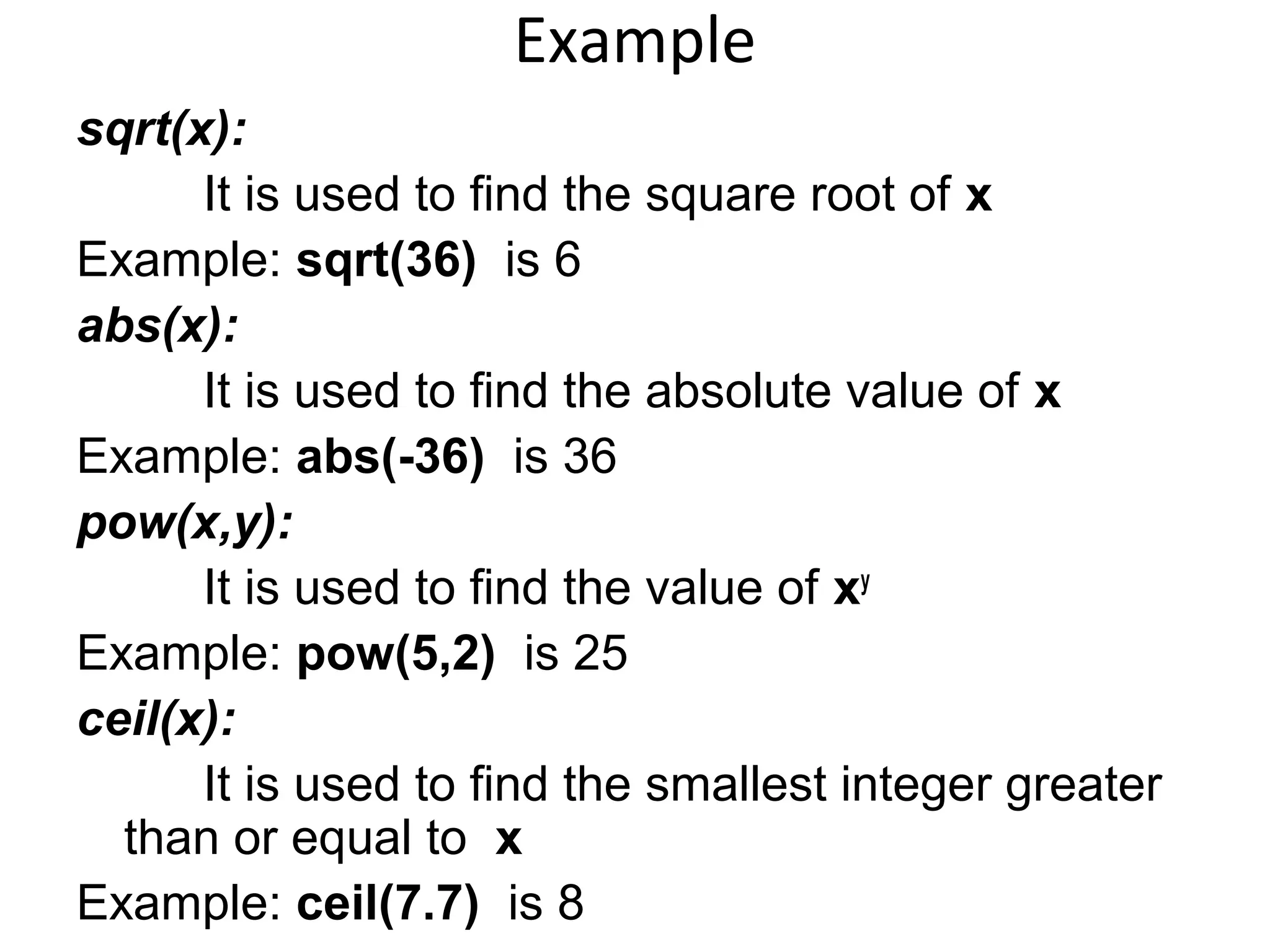 Example
sqrt(x):
It is used to find the square root of x
Example: sqrt(36) is 6
abs(x):
It is used to find the absolute value of x
Example: abs(-36) is 36
pow(x,y):
It is used to find the value of xy
Example: pow(5,2) is 25
ceil(x):
It is used to find the smallest integer greater
than or equal to x
Example: ceil(7.7) is 8
 