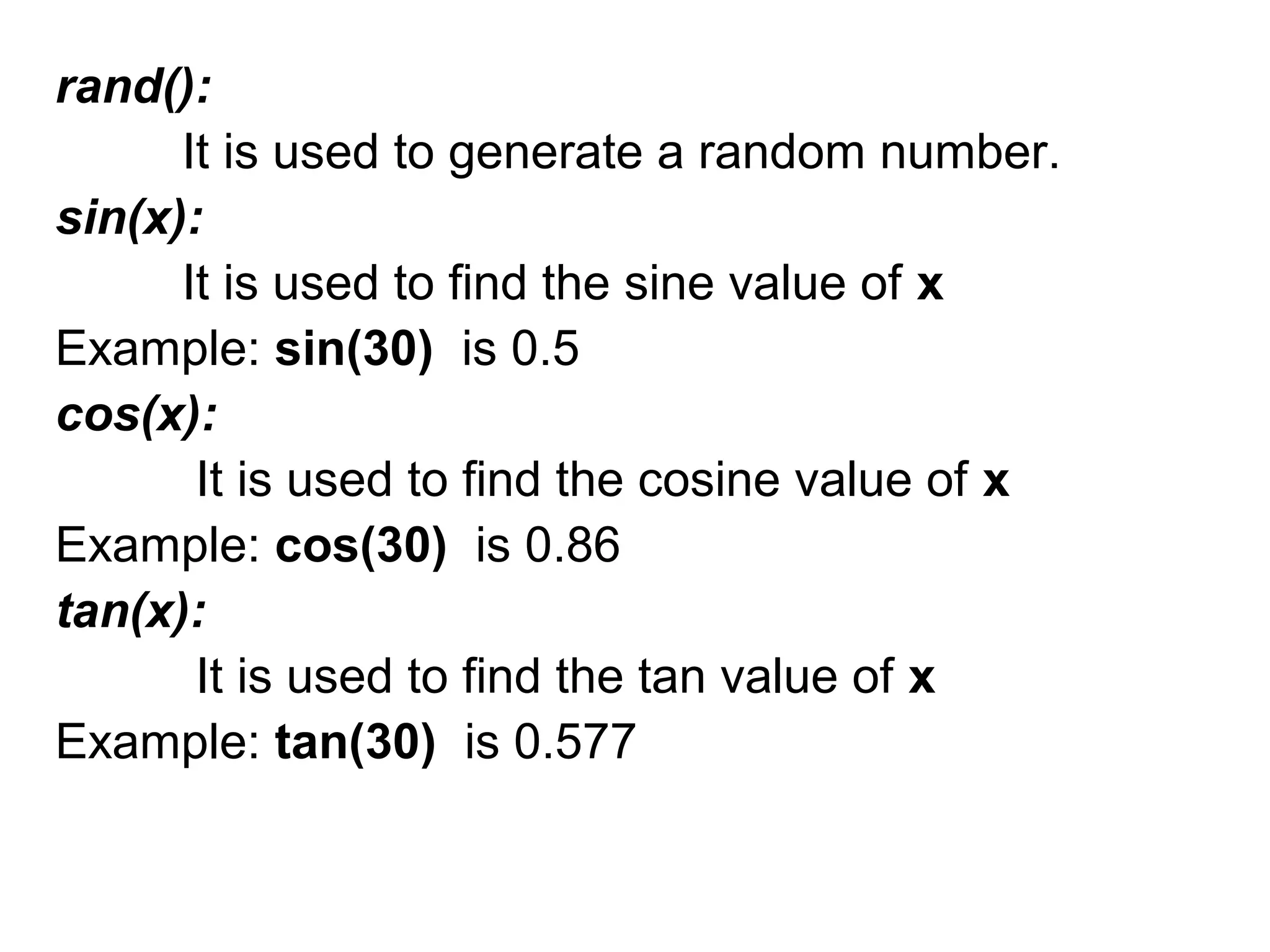 rand():
It is used to generate a random number.
sin(x):
It is used to find the sine value of x
Example: sin(30) is 0.5
cos(x):
It is used to find the cosine value of x
Example: cos(30) is 0.86
tan(x):
It is used to find the tan value of x
Example: tan(30) is 0.577
 