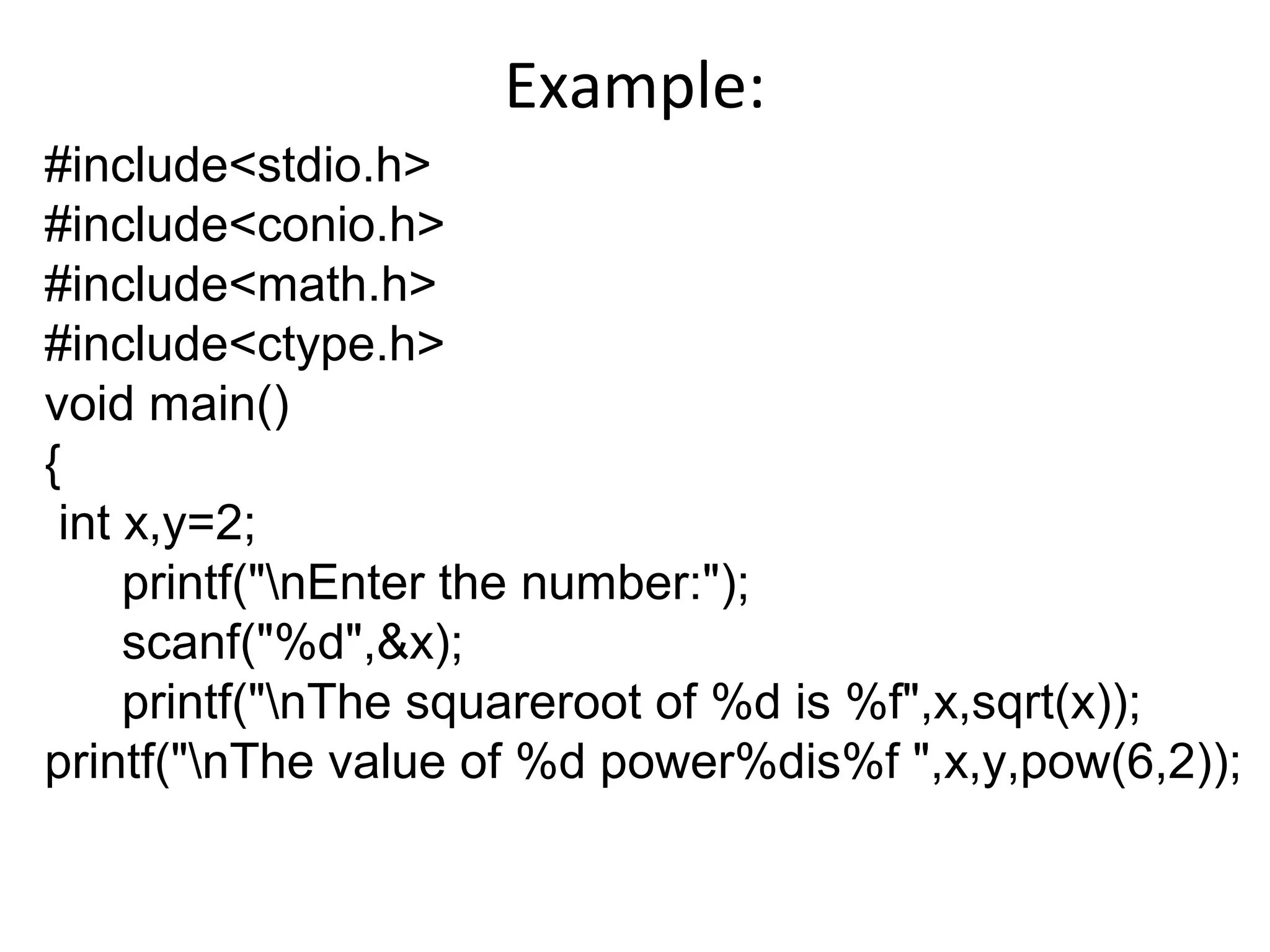 Example:
#include<stdio.h>
#include<conio.h>
#include<math.h>
#include<ctype.h>
void main()
{
int x,y=2;
printf("nEnter the number:");
scanf("%d",&x);
printf("nThe squareroot of %d is %f",x,sqrt(x));
printf("nThe value of %d power%dis%f ",x,y,pow(6,2));
 