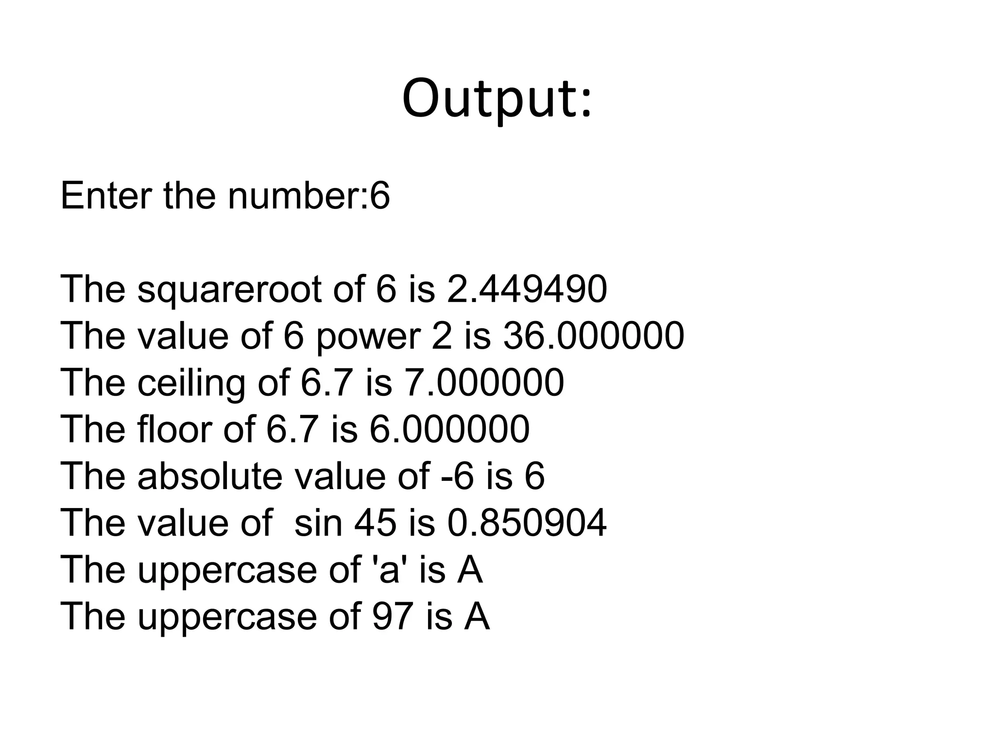 Output:
Enter the number:6
The squareroot of 6 is 2.449490
The value of 6 power 2 is 36.000000
The ceiling of 6.7 is 7.000000
The floor of 6.7 is 6.000000
The absolute value of -6 is 6
The value of sin 45 is 0.850904
The uppercase of 'a' is A
The uppercase of 97 is A
 