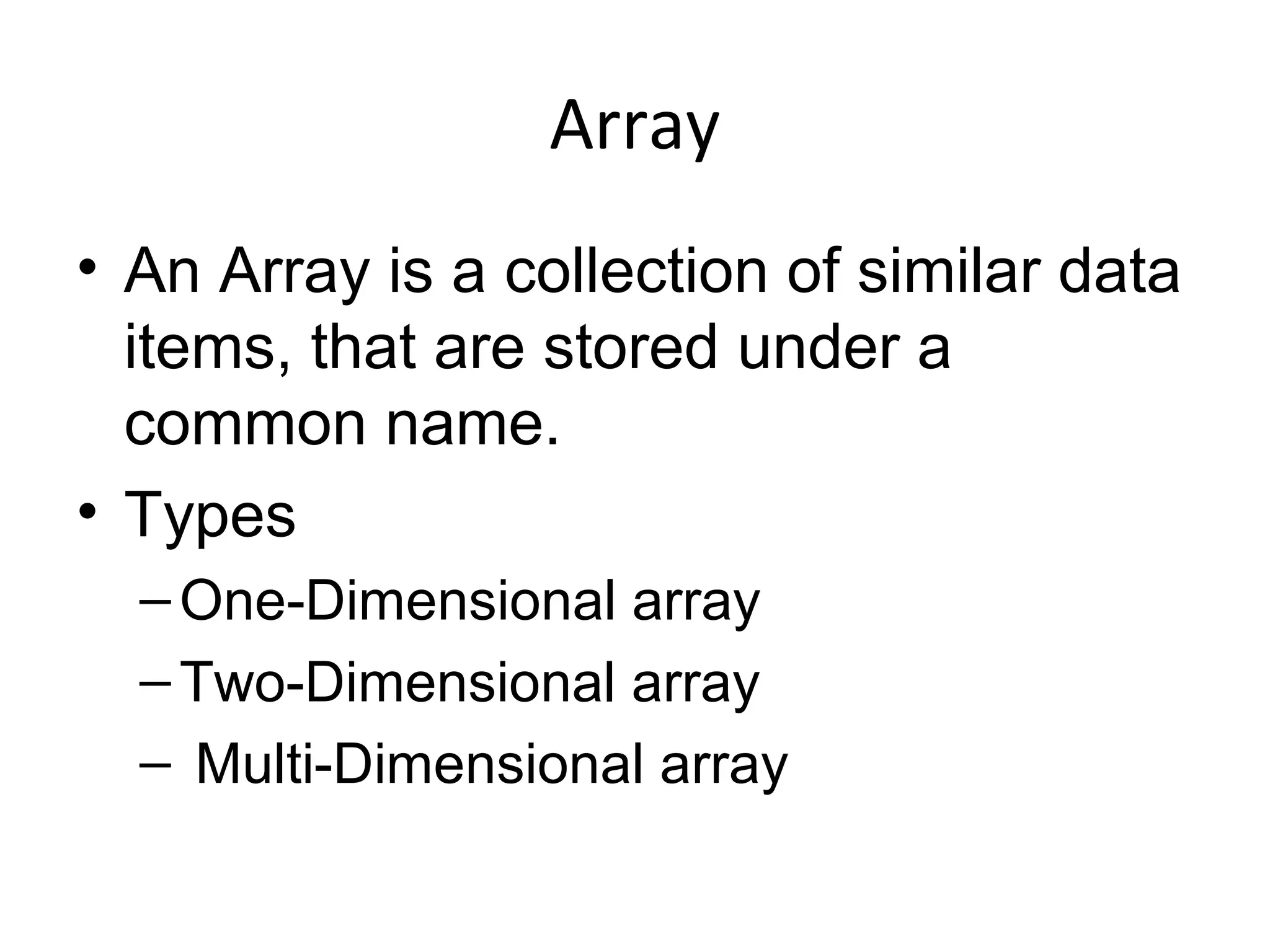 Array
• An Array is a collection of similar data
items, that are stored under a
common name.
• Types
–One-Dimensional array
–Two-Dimensional array
– Multi-Dimensional array
 