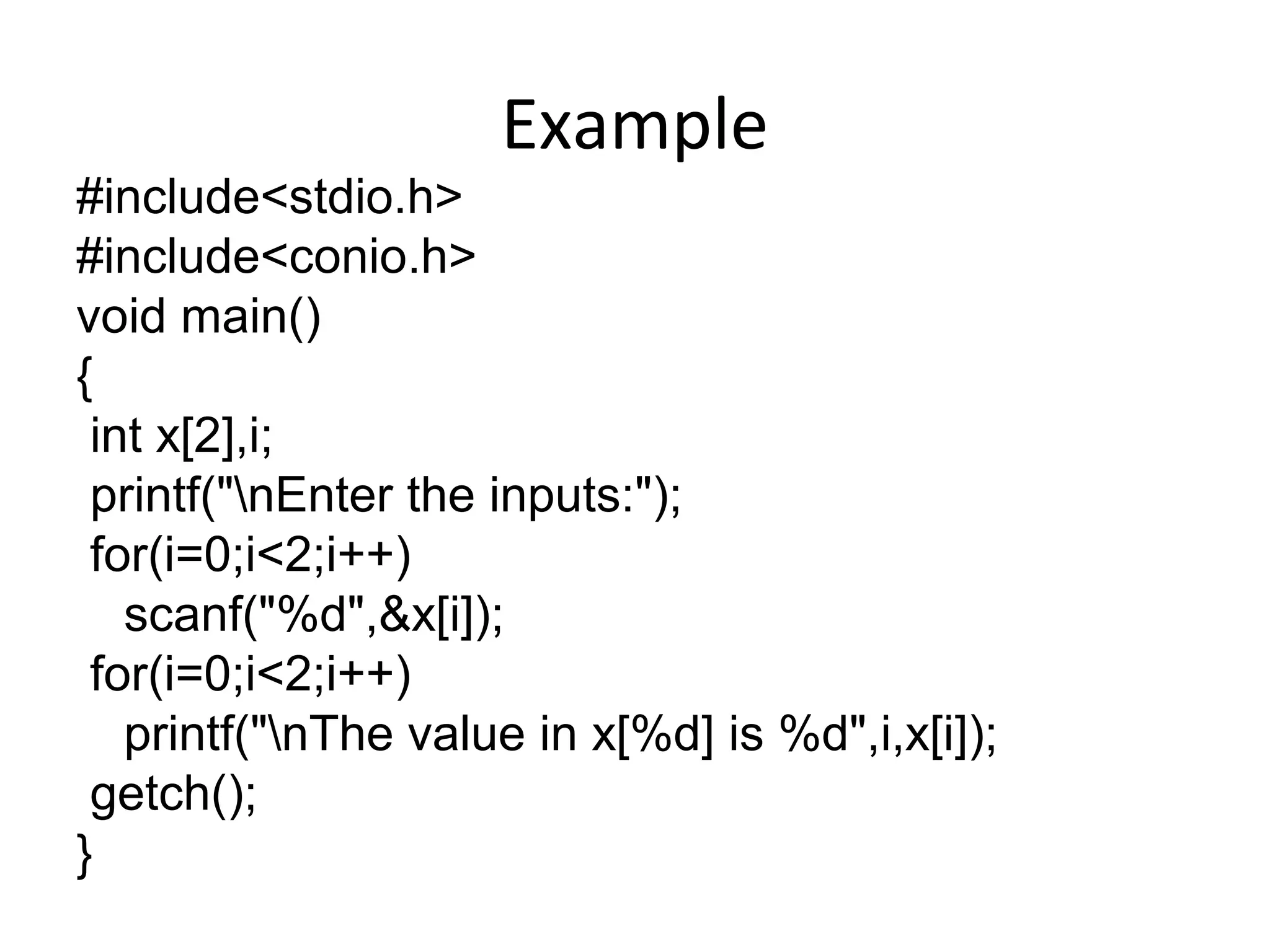 Example
#include<stdio.h>
#include<conio.h>
void main()
{
int x[2],i;
printf("nEnter the inputs:");
for(i=0;i<2;i++)
scanf("%d",&x[i]);
for(i=0;i<2;i++)
printf("nThe value in x[%d] is %d",i,x[i]);
getch();
}
 