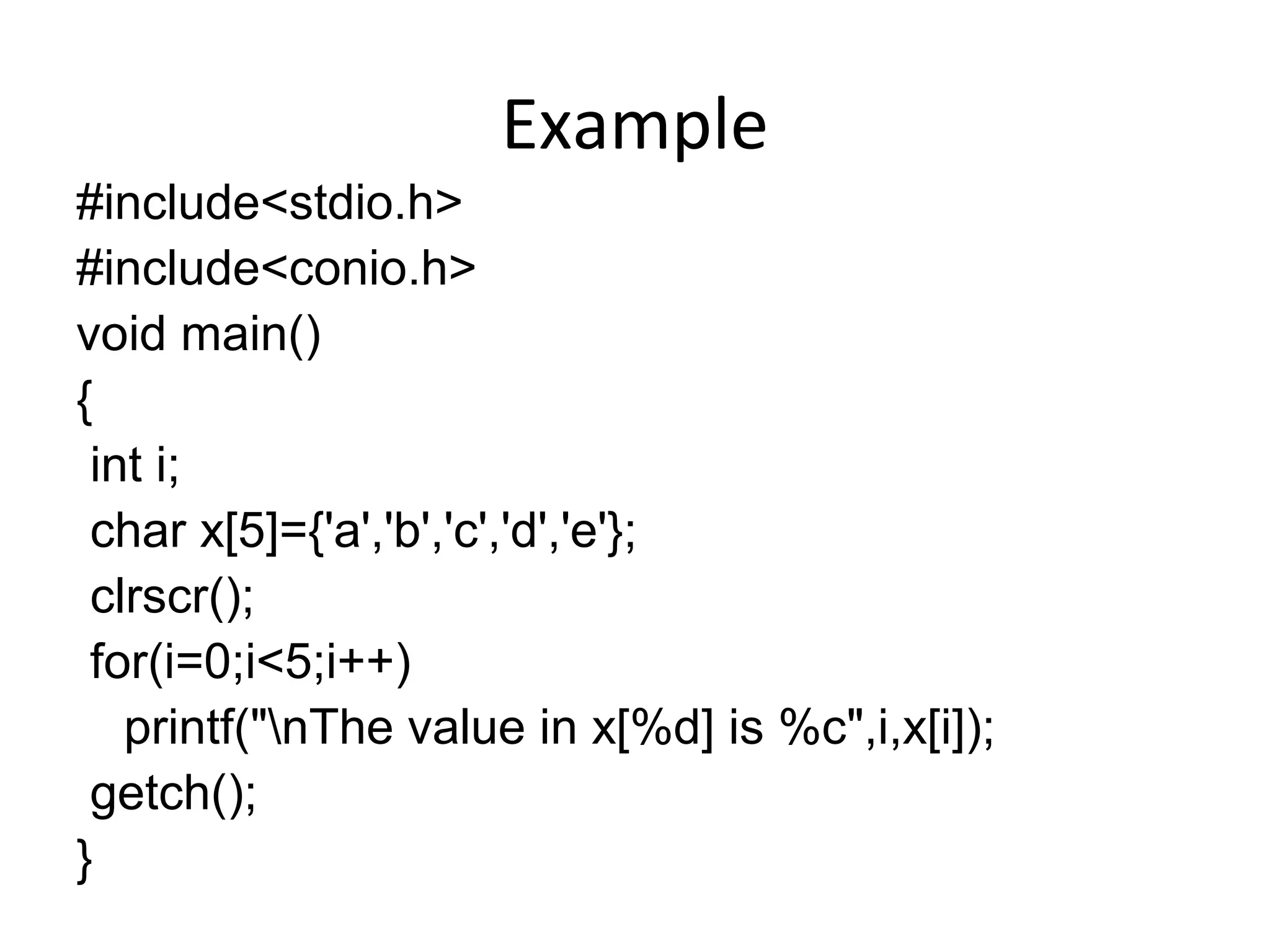 Example
#include<stdio.h>
#include<conio.h>
void main()
{
int i;
char x[5]={'a','b','c','d','e'};
clrscr();
for(i=0;i<5;i++)
printf("nThe value in x[%d] is %c",i,x[i]);
getch();
}
 