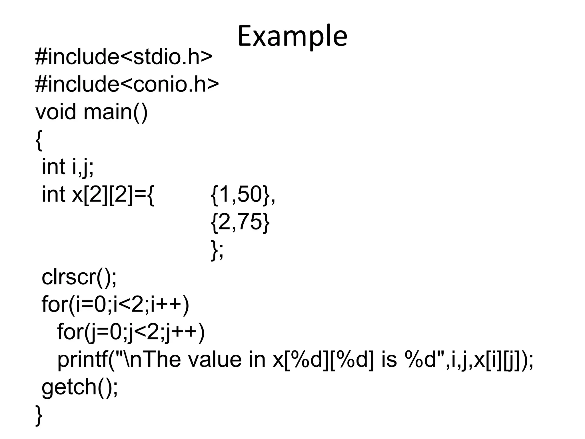 Example
#include<stdio.h>
#include<conio.h>
void main()
{
int i,j;
int x[2][2]={ {1,50},
{2,75}
};
clrscr();
for(i=0;i<2;i++)
for(j=0;j<2;j++)
printf("nThe value in x[%d][%d] is %d",i,j,x[i][j]);
getch();
}
 