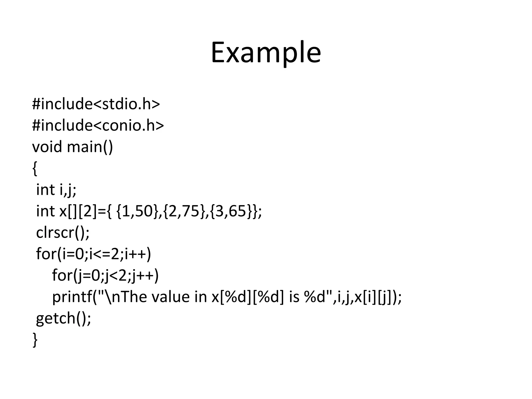 Example
#include<stdio.h>
#include<conio.h>
void main()
{
int i,j;
int x[][2]={ {1,50},{2,75},{3,65}};
clrscr();
for(i=0;i<=2;i++)
for(j=0;j<2;j++)
printf("nThe value in x[%d][%d] is %d",i,j,x[i][j]);
getch();
}
 