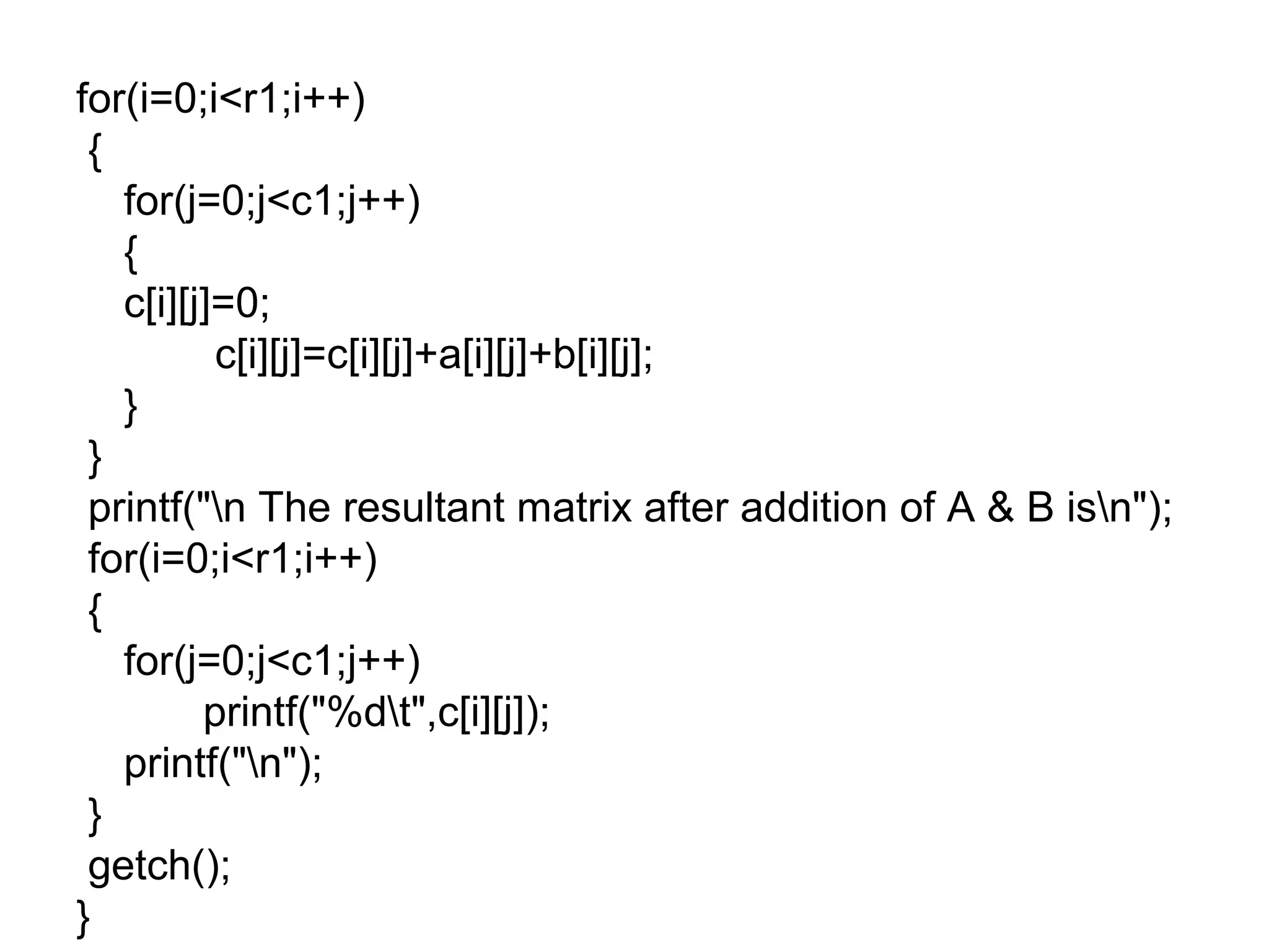 for(i=0;i<r1;i++)
{
for(j=0;j<c1;j++)
{
c[i][j]=0;
c[i][j]=c[i][j]+a[i][j]+b[i][j];
}
}
printf("n The resultant matrix after addition of A & B isn");
for(i=0;i<r1;i++)
{
for(j=0;j<c1;j++)
printf("%dt",c[i][j]);
printf("n");
}
getch();
}
 
