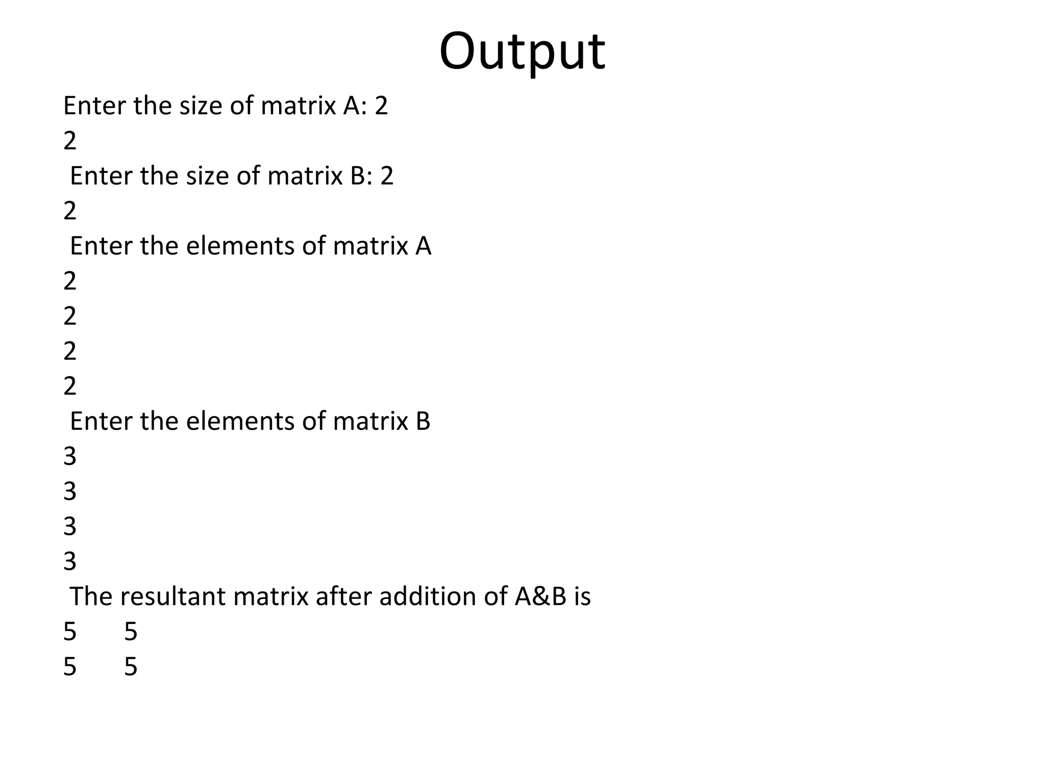 Output
Enter the size of matrix A: 2
2
Enter the size of matrix B: 2
2
Enter the elements of matrix A
2
2
2
2
Enter the elements of matrix B
3
3
3
3
The resultant matrix after addition of A&B is
5 5
5 5
 