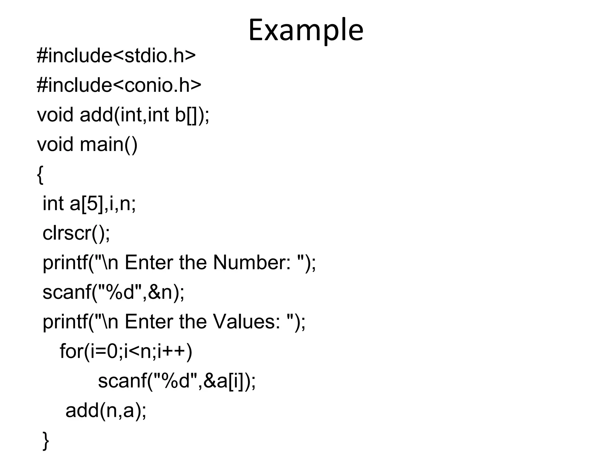 Example
#include<stdio.h>
#include<conio.h>
void add(int,int b[]);
void main()
{
int a[5],i,n;
clrscr();
printf("n Enter the Number: ");
scanf("%d",&n);
printf("n Enter the Values: ");
for(i=0;i<n;i++)
scanf("%d",&a[i]);
add(n,a);
}
 