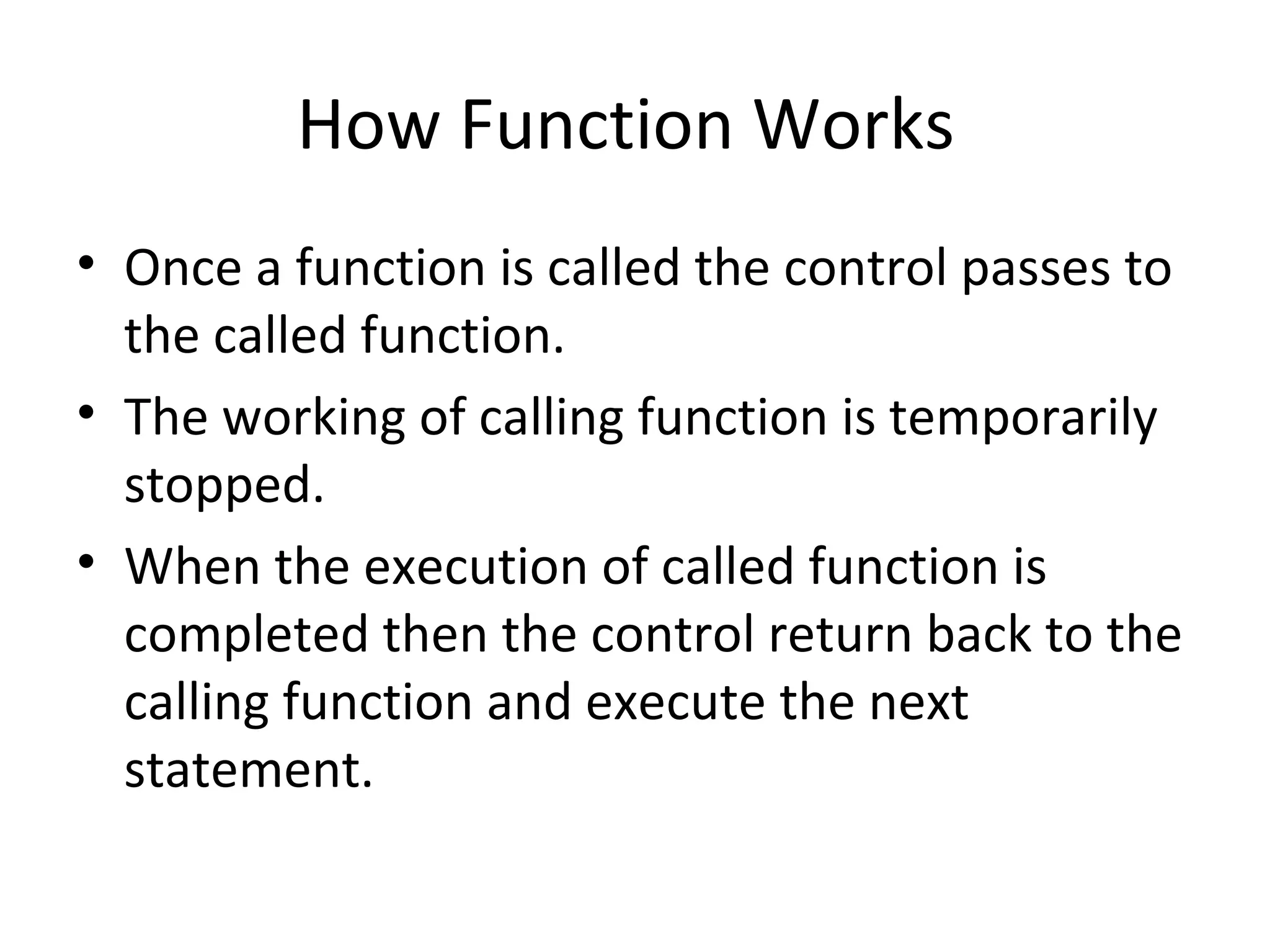 How Function Works
• Once a function is called the control passes to
the called function.
• The working of calling function is temporarily
stopped.
• When the execution of called function is
completed then the control return back to the
calling function and execute the next
statement.
 