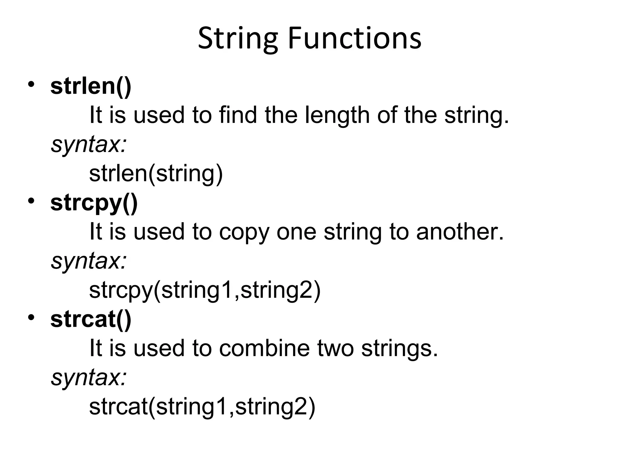 String Functions
• strlen()
It is used to find the length of the string.
syntax:
strlen(string)
• strcpy()
It is used to copy one string to another.
syntax:
strcpy(string1,string2)
• strcat()
It is used to combine two strings.
syntax:
strcat(string1,string2)
 