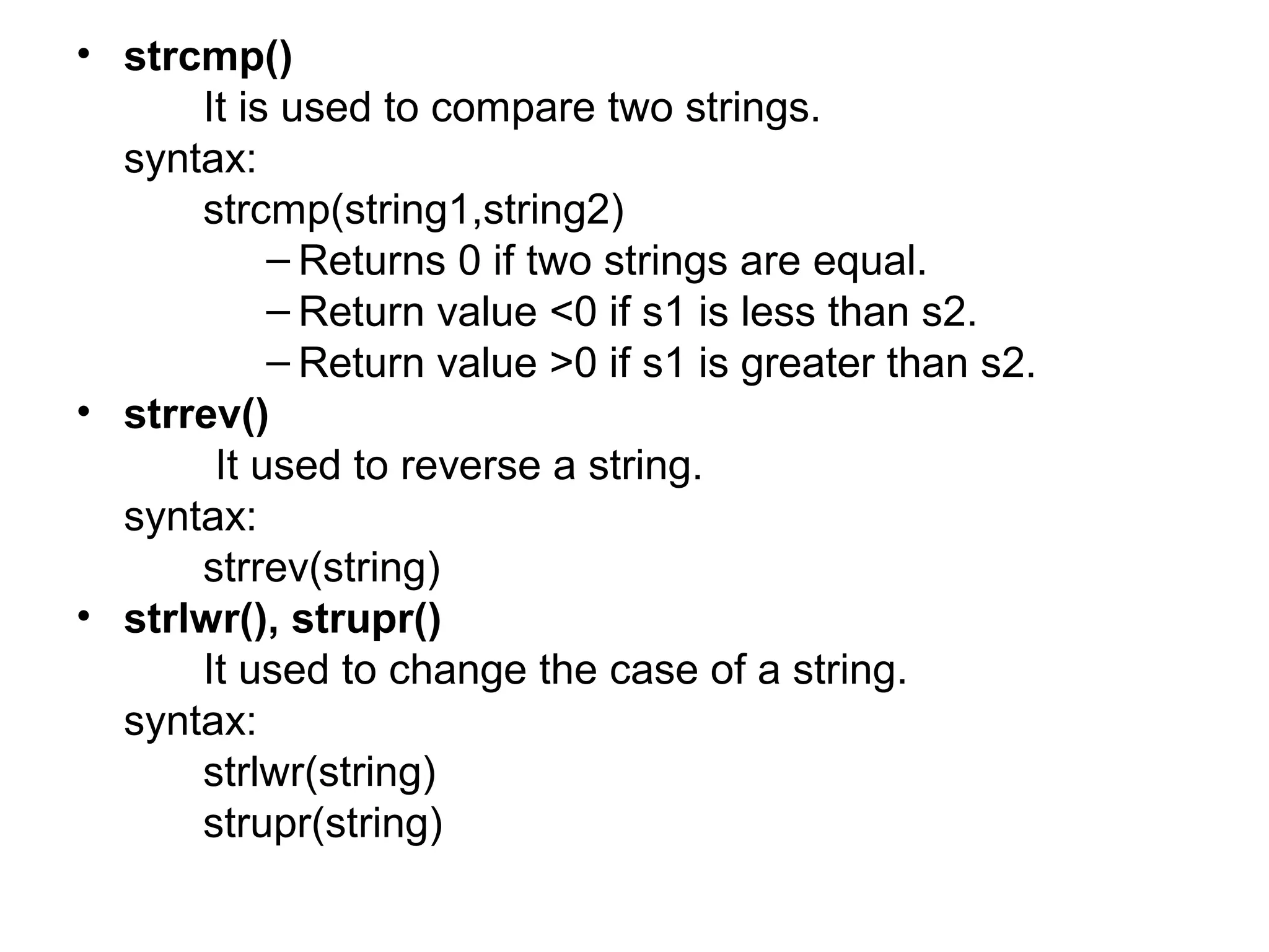 • strcmp()
It is used to compare two strings.
syntax:
strcmp(string1,string2)
– Returns 0 if two strings are equal.
– Return value <0 if s1 is less than s2.
– Return value >0 if s1 is greater than s2.
• strrev()
It used to reverse a string.
syntax:
strrev(string)
• strlwr(), strupr()
It used to change the case of a string.
syntax:
strlwr(string)
strupr(string)
 